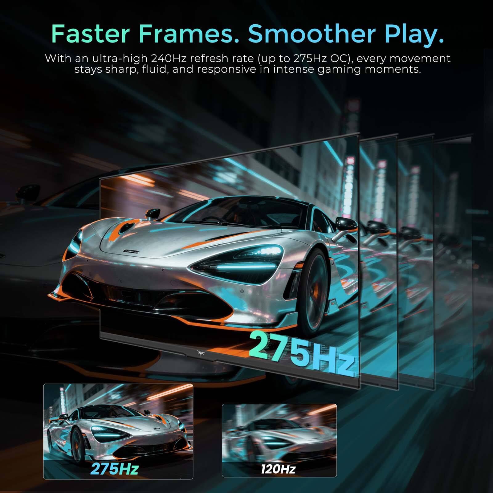 Faster Frames. Smoother Play. With an ultra-high 240Hz refresh rate (up to 275Hz OC), every movement stays sharp, fluid, and responsive in intense gaming moments.