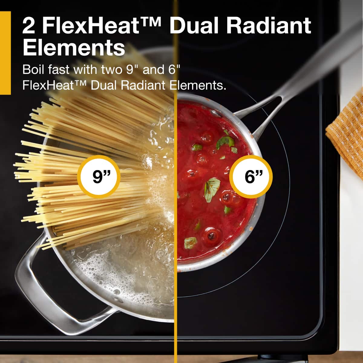 2 FlexHeat™ Dual Radiant Elements
Boil fast with two 9" and 6" FlexHeat™ Dual Radiant Elements.
9"
6"