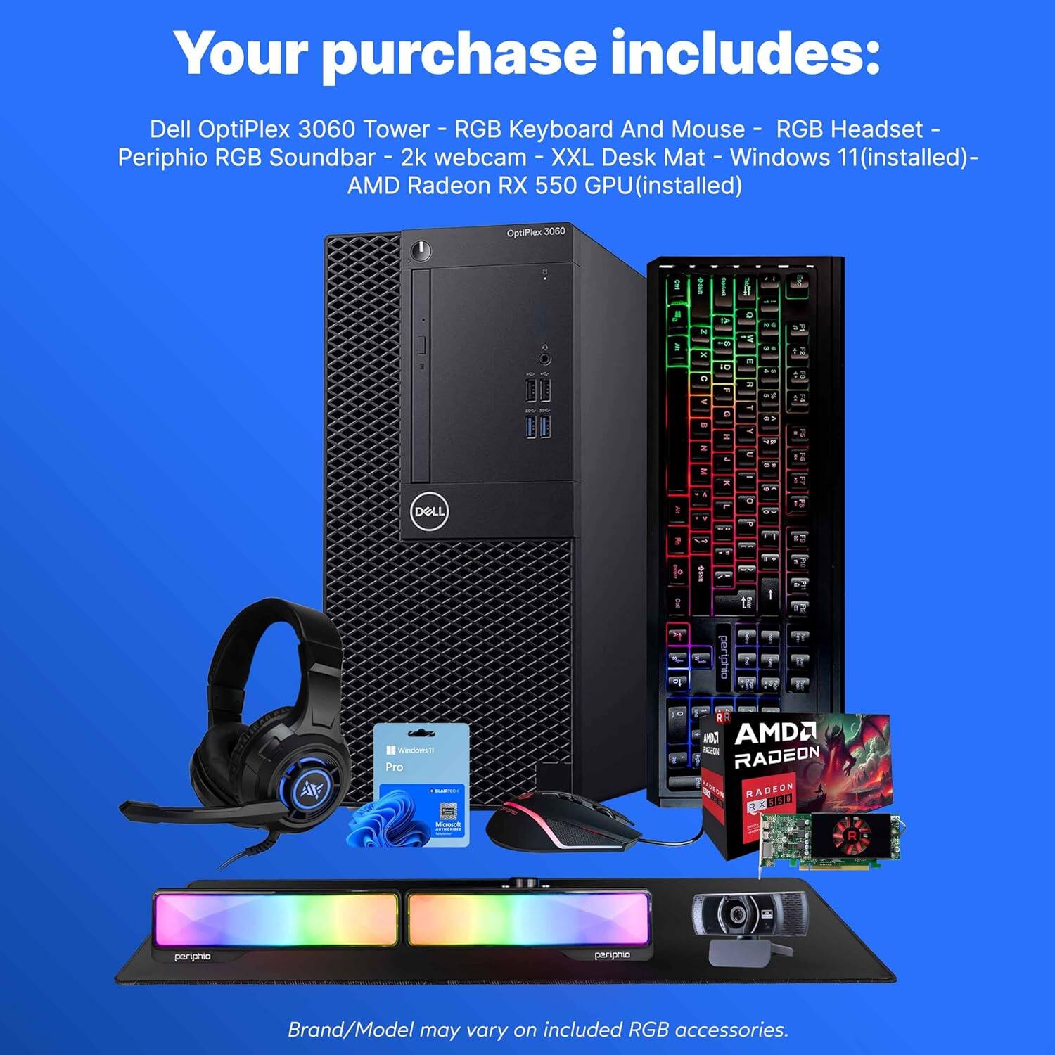Your purchase includes:

- Dell OptiPlex 3060 Tower - RGB
- Keyboard And Mouse - RGB
- Headset - RGB
- Periphio RGB Soundbar
- 2k webcam
- XXL Desk Mat
- Windows 11 (installed)
- AMD Radeon RX 550 GPU (installed)

Brand/Model may vary on included RGB accessories.