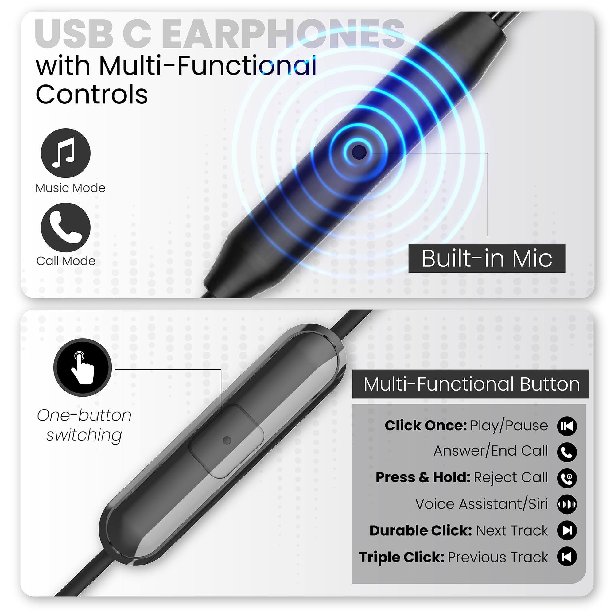 USB C EARPHONES with Multi-Functional Controls

Music Mode
Call Mode
Built-in Mic

One-button switching

Multi-Functional Button
Click Once: Play/Pause Answer/End Call
Press & Hold: Reject Call
Voice Assistant/Siri
Durable Click: Next Track
Triple Click: Previous Track