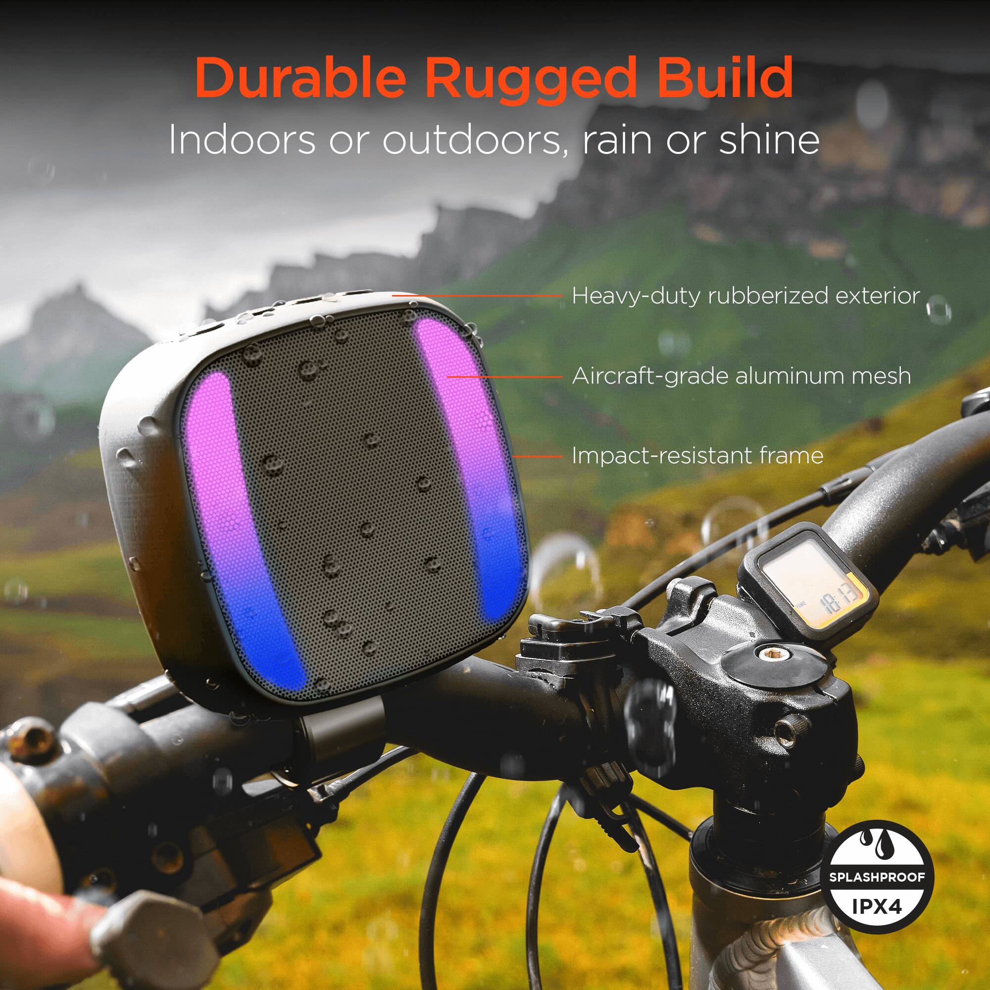 Durable Rugged Build  
Indoors or outdoors, rain or shine  

- Heavy-duty rubberized exterior  
- Aircraft-grade aluminum mesh  
- Impact-resistant frame  

SPLASHPROOF IPX4