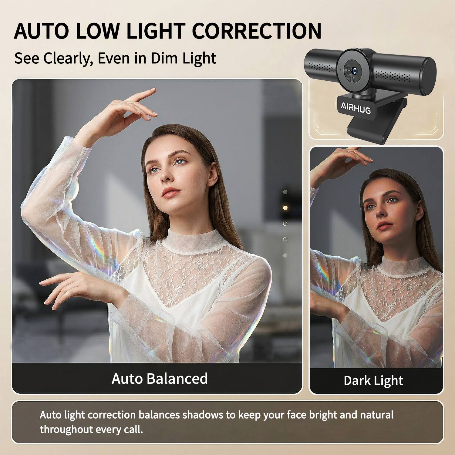 AUTO LOW LIGHT CORRECTION  
See Clearly, Even in Dim Light

AIRHUG

Auto Balanced  
Dark Light

Auto light correction balances shadows to keep your face bright and natural throughout every call.