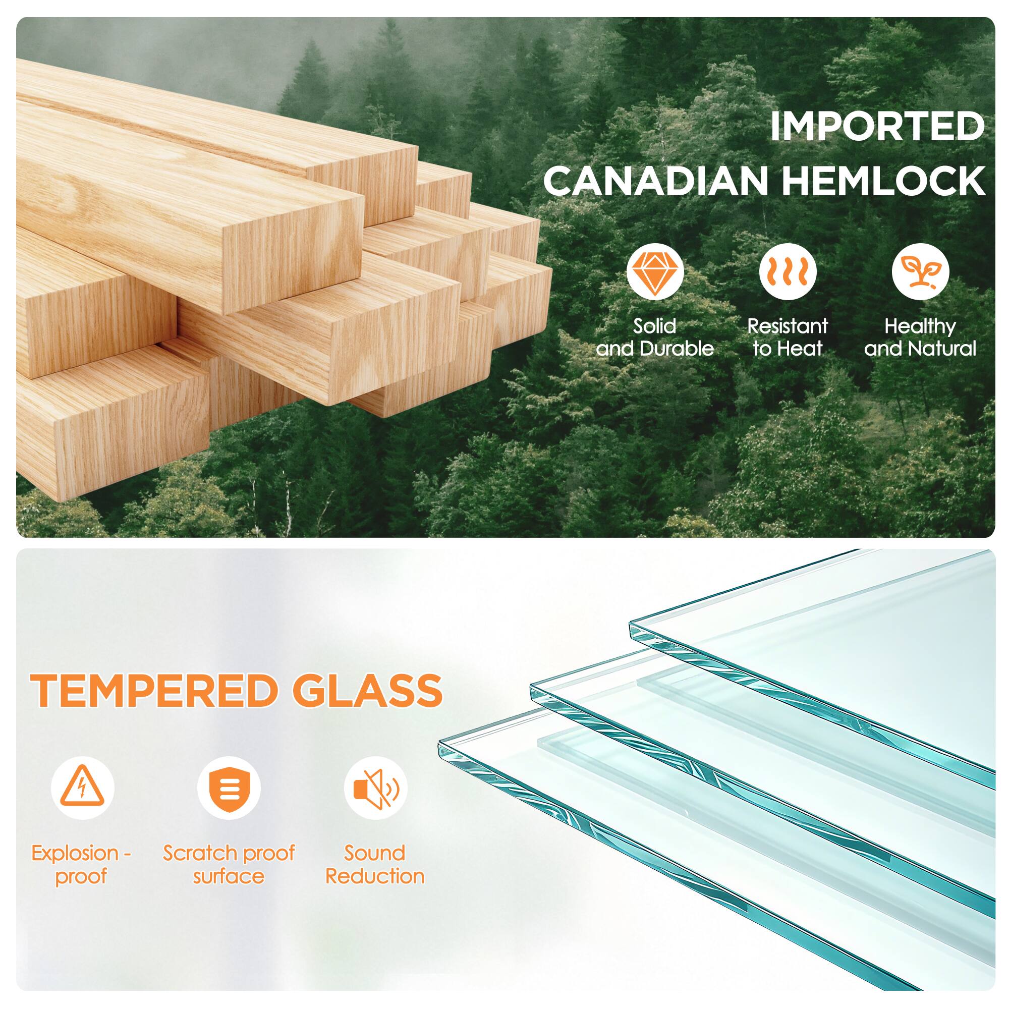 IMPORTED CANADIAN HEMLOCK  
Solid and Durable  
Resistant to Heat  
Healthy and Natural  

TEMPERED GLASS  
Explosion-proof  
Scratch proof surface  
Sound Reduction