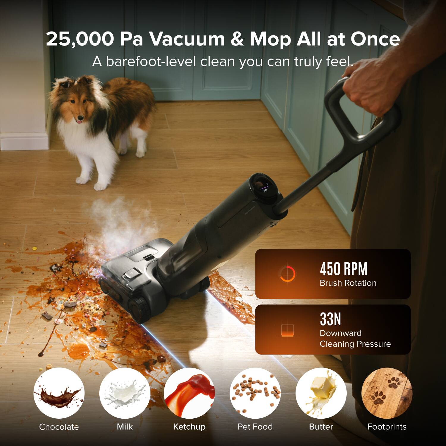 25,000 Pa Vacuum & Mop All at Once  
A barefoot-level clean you can truly feel.  
450 RPM Brush Rotation  
33N Downward Cleaning Pressure  
Chocolate Milk Ketchup Pet Food Butter Footprints