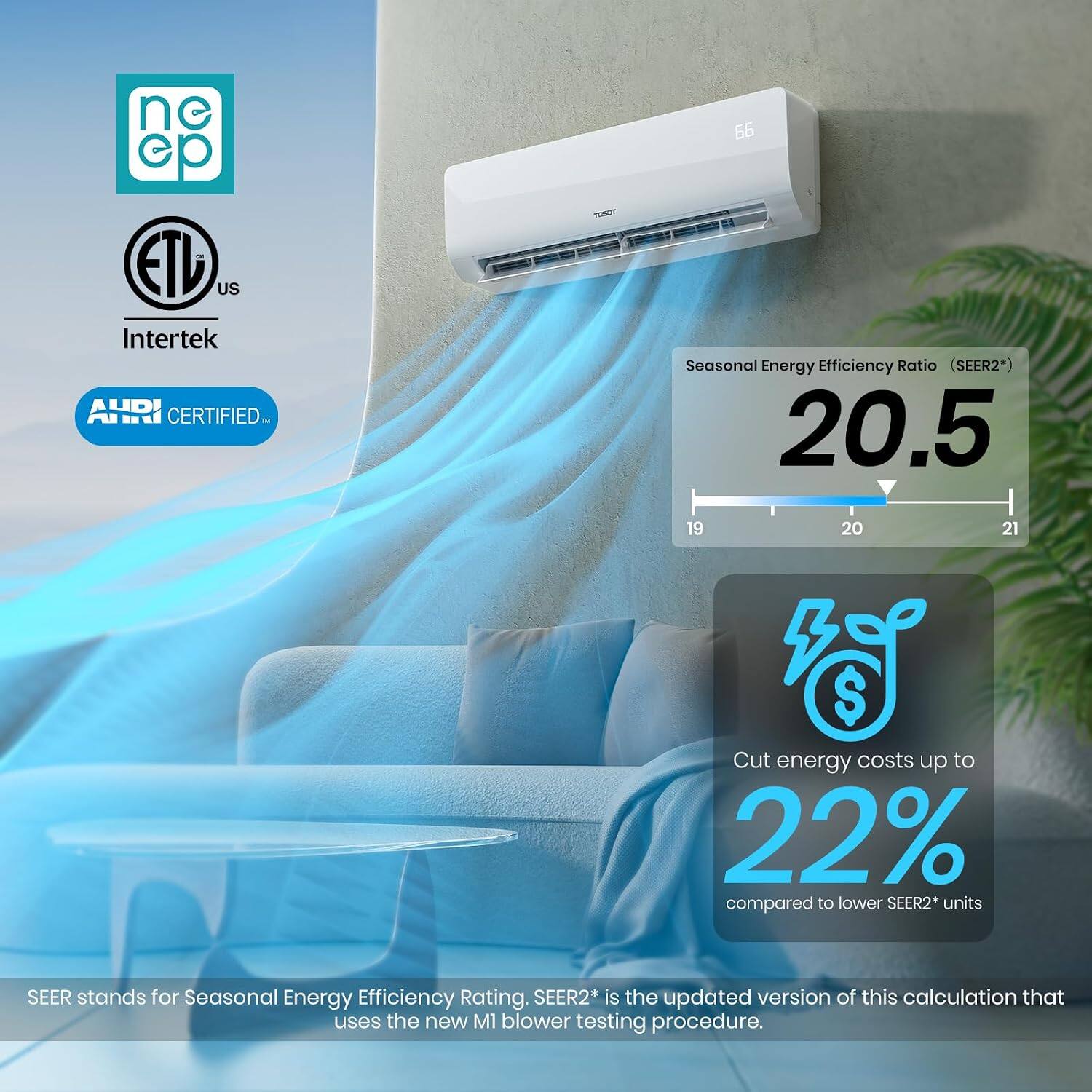 ne ep ETU US Intertek AHRI CERTIFIED

66 Seasonal Energy Efficiency Ratio (SEER2*) 20.5

19 20 21

$ Cut energy costs up to 22% compared to lower SEER2* units

SEER stands for Seasonal Energy Efficiency Rating. SEER2* is the updated version of this calculation that uses the new M1 blower testing procedure.