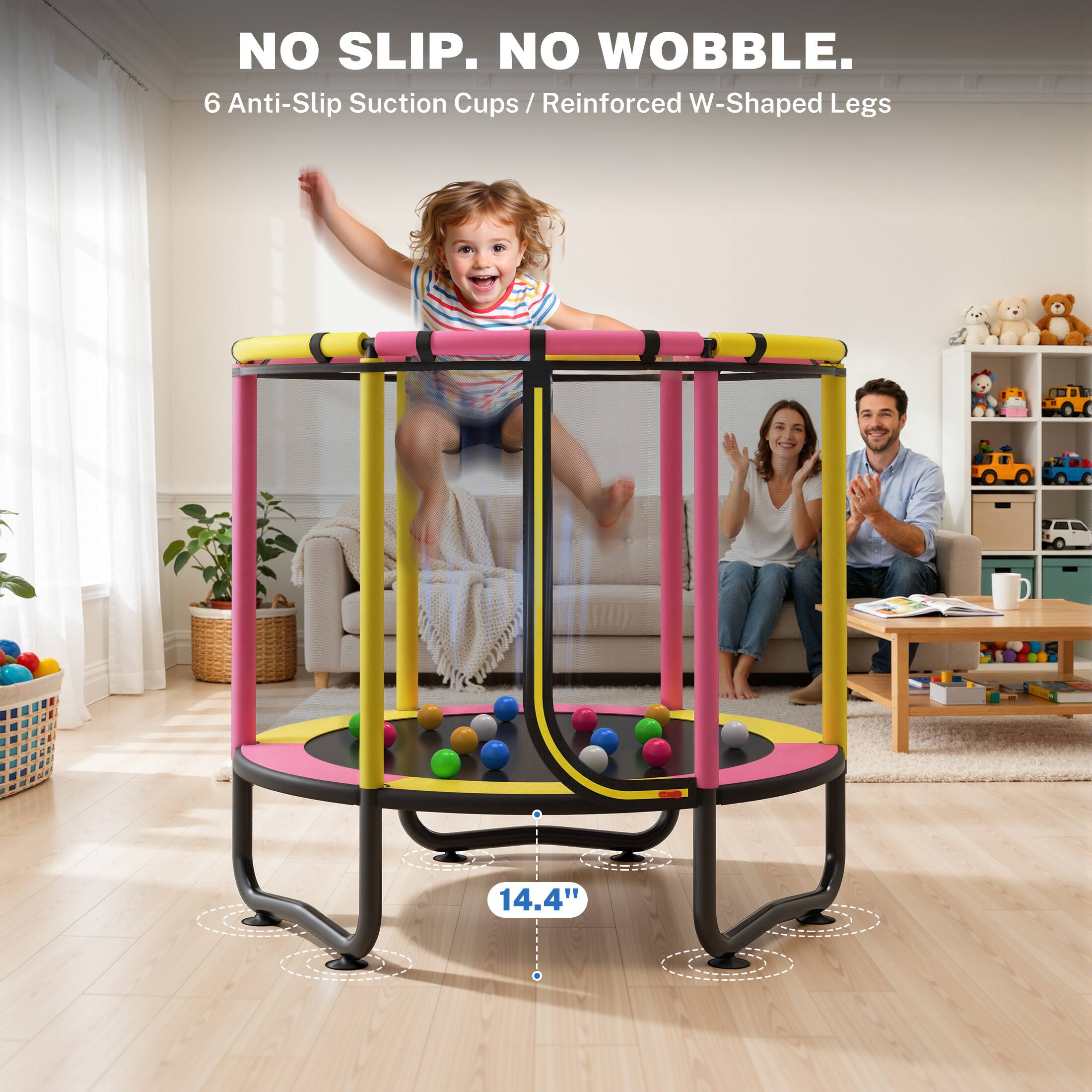 NO SLIP. NO WOBBLE.  
6 Anti-Slip Suction Cups / Reinforced W-Shaped Legs  
14.4"
