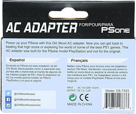 AC ADAPTER FOR/POUR/PARA PSone

Power up your PSone with this Old Skool AC adapter. Now you can get back to beating that high score or exploring the world of some of the best PS1 games. This AC adapter was built for the PSone model PlayStation and not for the original.

Español
Encienda su PSone con este adaptador de AC Old Skool. Ahora puedes volver a ese puntaje alto o explorando el mundo de algunos de los mejores juegos de PS1. Este adaptador de AC fue creado para el modelo PlayStation y no para el original.

Français
Mettez votre PSone sous tension avec cet adaptateur secteur Old Skool. Maintenant, vous pouvez revenir à battre ce score élevé ou explorer le monde de certains des meilleurs jeux PS1. Ce l'adaptateur secteur a été conçu pour le modèle PlayStation PSone et non pour l'original.

@OldSkoolAccess
@OldSkoolAccessories
@OldSkoolAccessories

INPUT AC 110-220V~0.37A OUTPUT DC 7.5V-2.2A
Model: OS-7333

MA