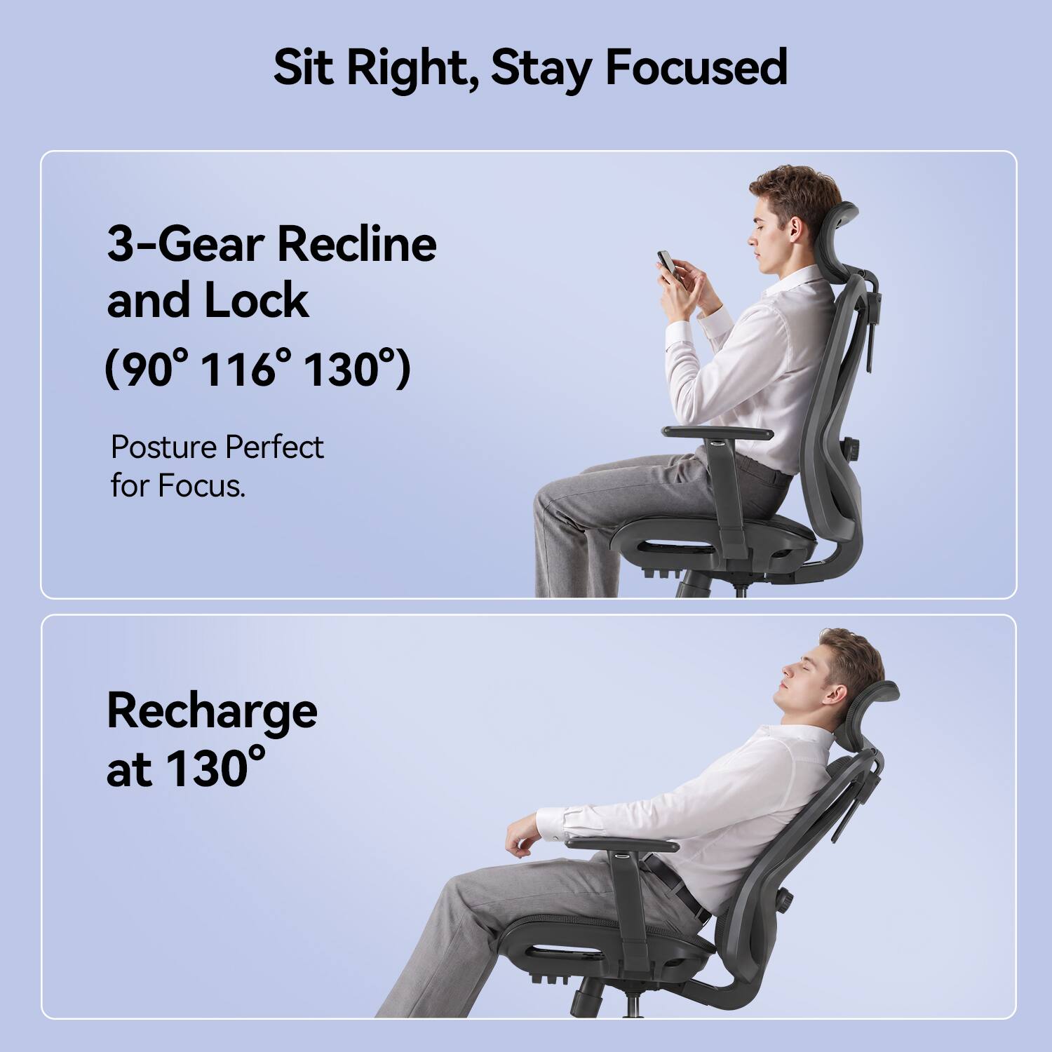 Sit Right, Stay Focused

3-Gear Recline and Lock (90° 116° 130°)
Posture Perfect for Focus.

Recharge at 130°