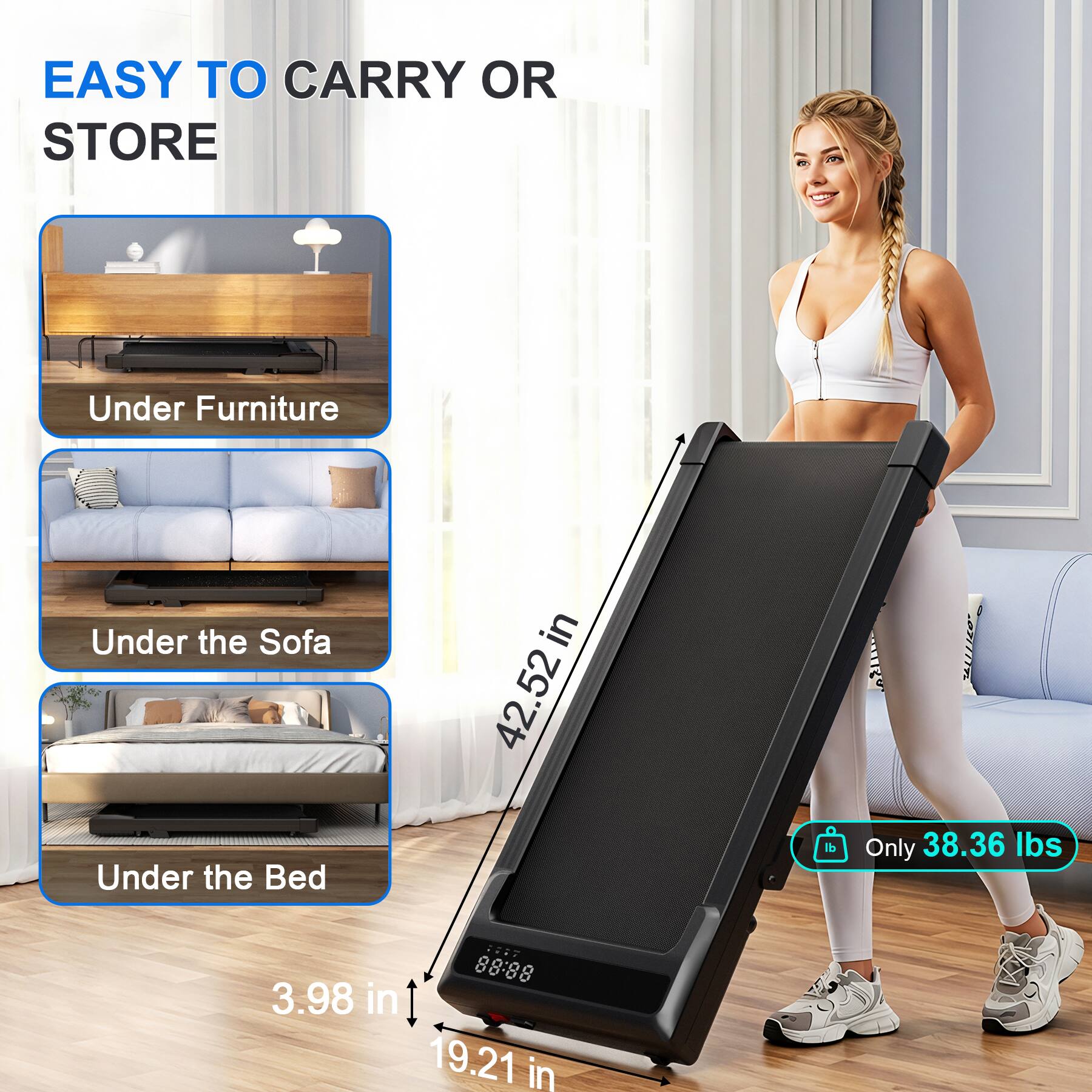 EASY TO CARRY OR STORE

Under Furniture
Under the Sofa
Under the Bed

42.52 in
3.98 in
19.21 in

Only 38.36 lbs