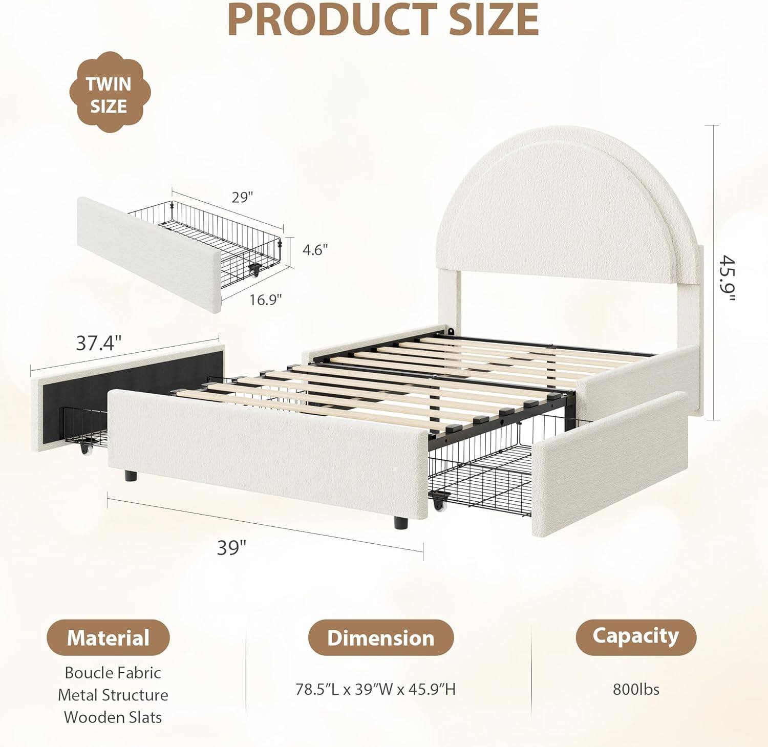 **PRODUCT SIZE**

- **TWIN SIZE**

- **Material**
  - Boucle Fabric
  - Metal Structure
  - Wooden Slats

- **Dimension**
  - 78.5"L x 39"W x 45.9"H

- **Capacity**
  - 800lbs

- **Dimensions**
  - 29" (length)
  - 16.9" (width)
  - 4.6" (height)
  - 37.4" (side rail height)
  - 39" (side rail width)
  - 45.9" (overall height)