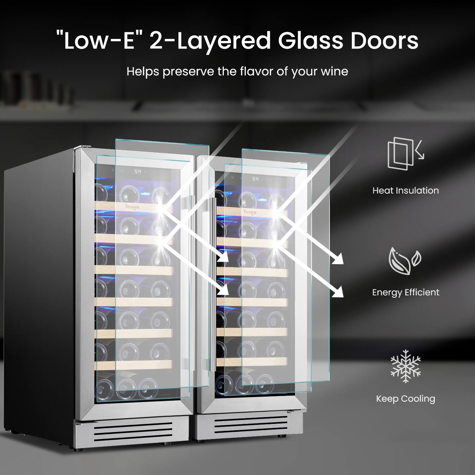 "Low-E" 2-Layered Glass Doors Helps preserve the flavor of your wine

Heat Insulation

Energy Efficient

Keep Cooling