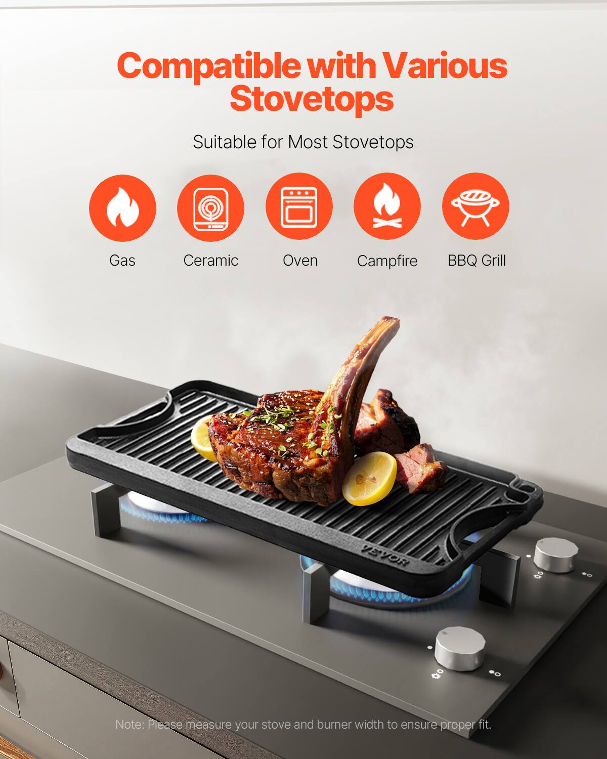 Compatible with Various Stovetops
Suitable for Most Stovetops
Gas
Ceramic
Oven
Campfire
BBQ Grill
VEVOR
Note: Please measure your stove and burner width to ensure proper fit.