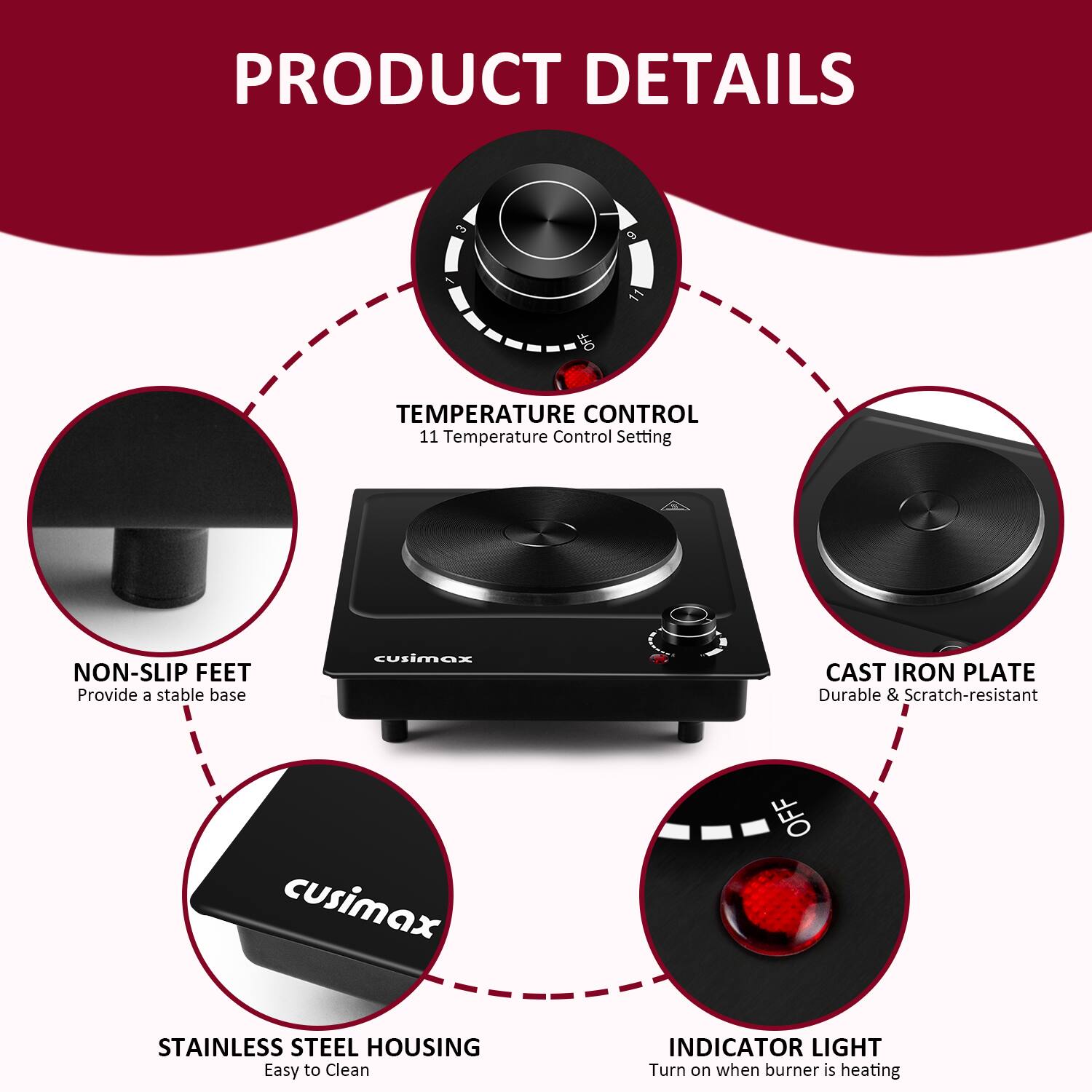 PRODUCT DETAILS

- TEMPERATURE CONTROL
  - 11 Temperature Control Setting

- NON-SLIP FEET
  - Provide a stable base

- CAST IRON PLATE
  - Durable & Scratch-resistant

- STAINLESS STEEL HOUSING
  - Easy to Clean

- INDICATOR LIGHT
  - Turn on when burner is heating