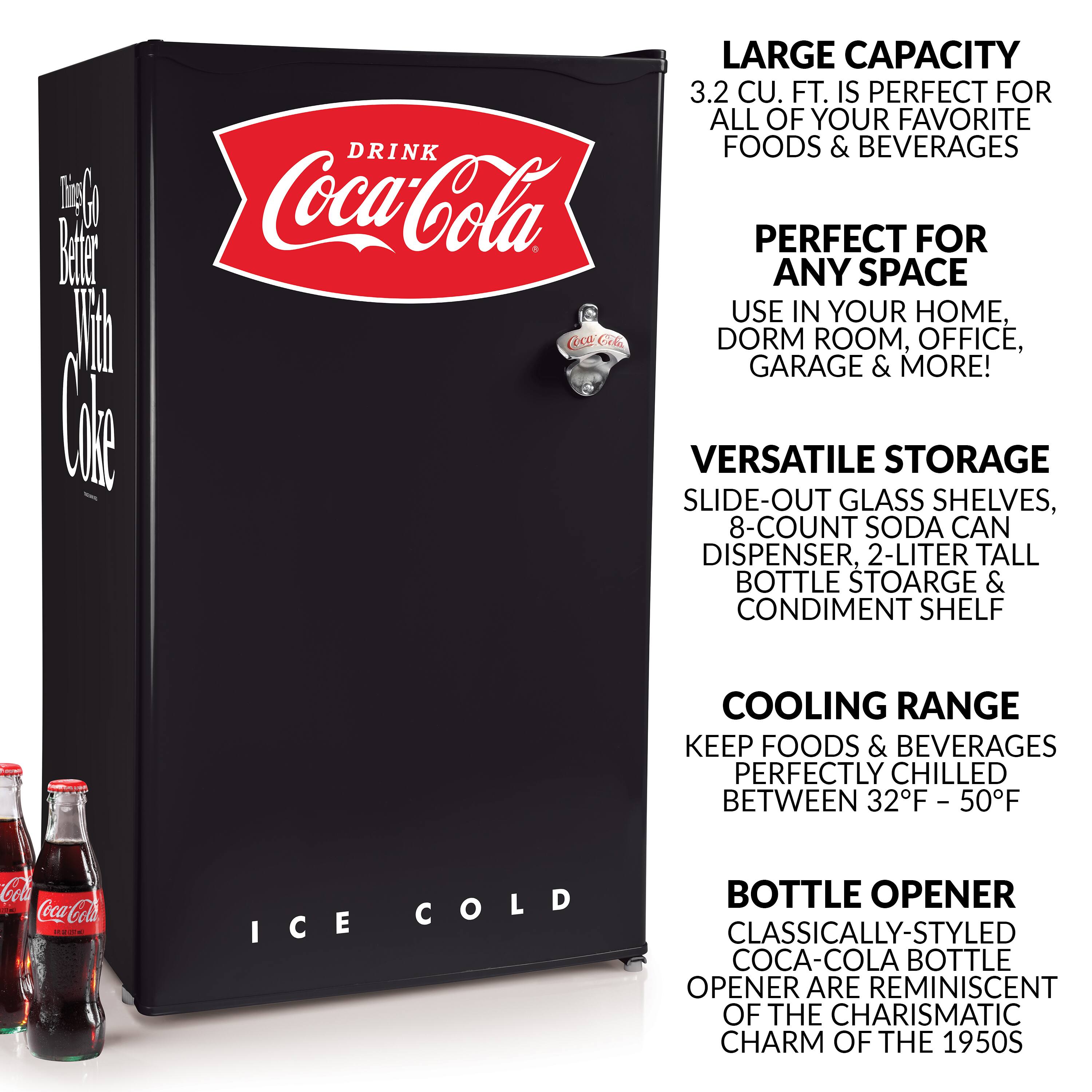 Timp Ween ki

LARGE CAPACITY 3.2 CU. FT. IS PERFECT FOR ALL OF YOUR FAVORITE DRINK FOODS & BEVERAGES Coca-Cola PERFECT FOR ANY SPACE USE IN YOUR HOME, Cola DORM ROOM, OFFICE, GARAGE & MORE! VERSATILE STORAGE SLIDE-OUT GLASS SHELVES, 8-COUNT SODA CAN DISPENSER, 2-LITER TALL BOTTLE STORAGE & CONDIMENT SHELF

COOLING RANGE KEEP FOODS & BEVERAGES PERFECTLY CHILLED BETWEEN 32F - 50F

Cola Coca-Cola ICE COLD

BOTTLE OPENER CLASSICALLY-STYLED COCA-COLA BOTTLE OPENER ARE REMINISCENT OF THE CHARISMATIC CHARM OF THE 1950S