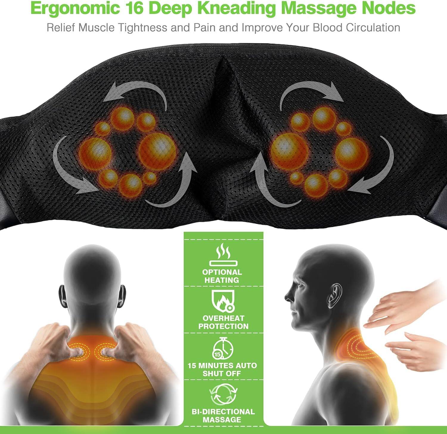 Ergonomic 16 Deep Kneading Massage Nodes  
Relief Muscle Tightness and Pain and Improve Your Blood Circulation  

- OPTIONAL HEATING  
- OVERHEAT PROTECTION  
- 15 MINUTES AUTO SHUT OFF  
- BI-DIRECTIONAL MASSAGE