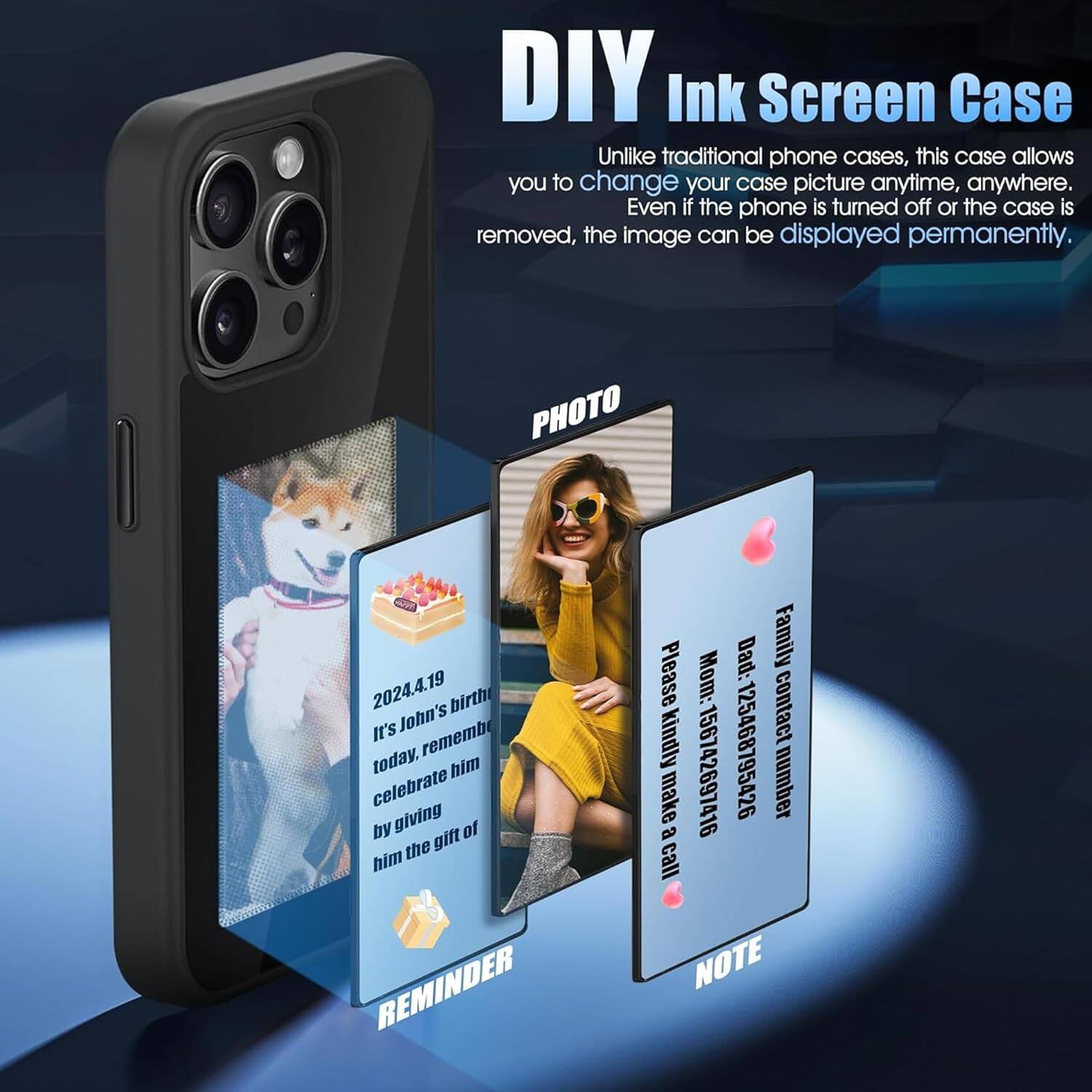 DIY Ink Screen Case

Unlike traditional phone cases, this case allows you to change your case picture anytime, anywhere. Even if the phone is turned off or the case is removed, the image can be displayed permanently.

PHOTO

2024.4.19  
It's John's birthday today. Remember to celebrate him by giving him the gift of

REMINDER

Family  
Dad: 125468795426  
Mom: 156742697416  
Please kindly make a call

NOTE