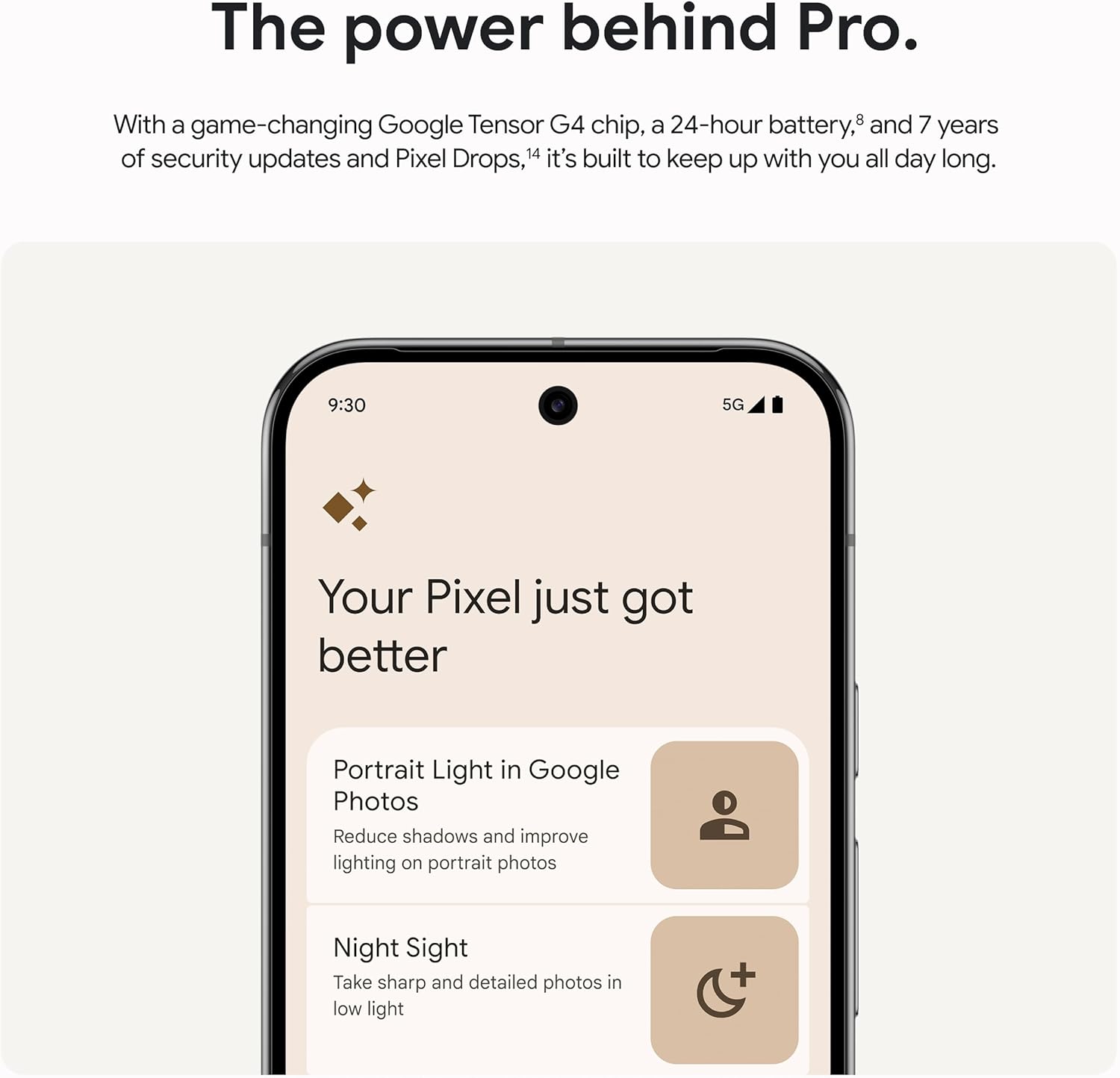 The power behind Pro.  
With a game-changing Google Tensor G4 chip, a 24-hour battery, and 7 years of security updates and Pixel Drops, it's built to keep up with you all day long.  

Your Pixel just got better  

Portrait Light in Google Photos  
Reduce shadows and improve lighting on portrait photos  

Night Sight  
Take sharp and detailed photos in low light