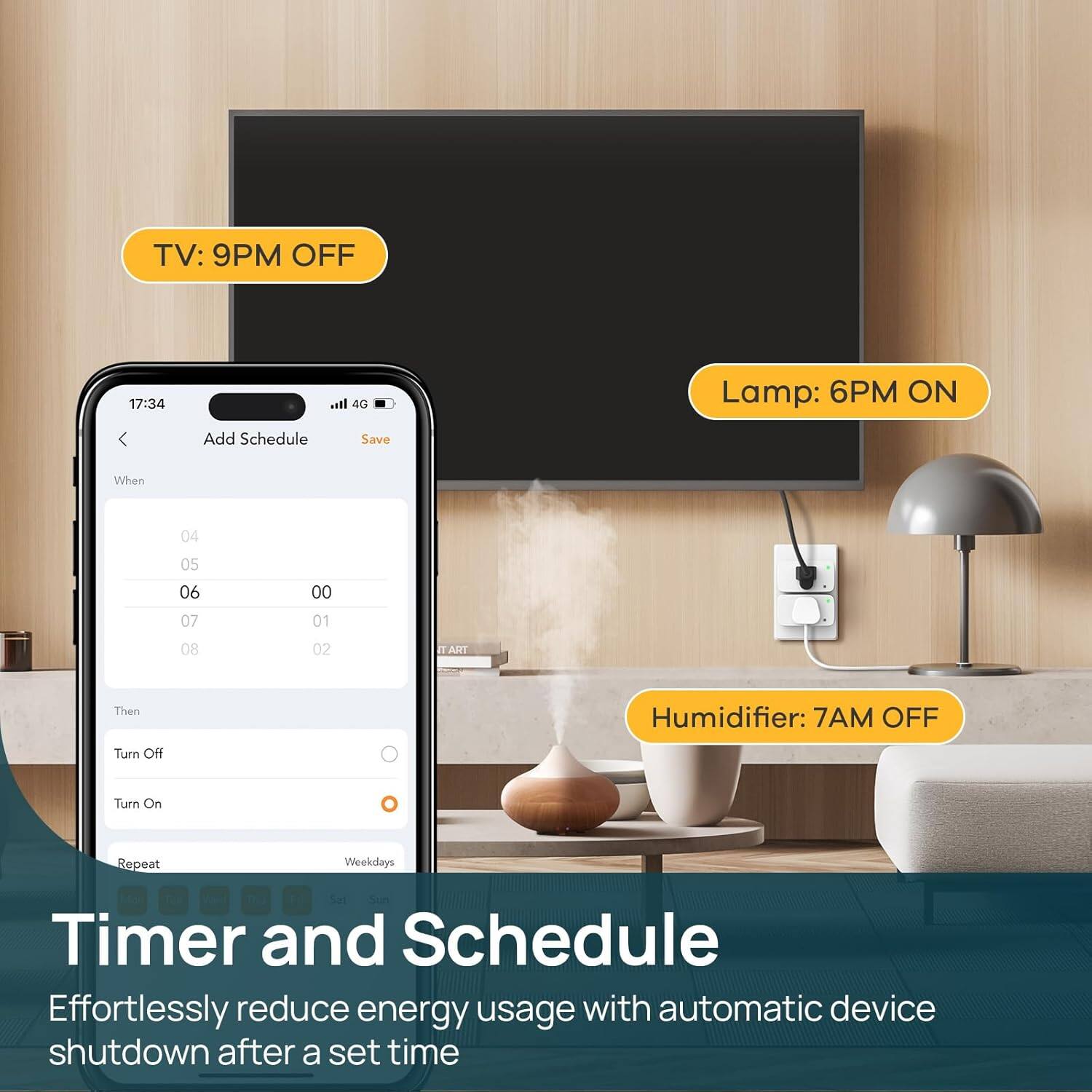 TV: 9PM OFF  
Lamp: 6PM ON  
Humidifier: 7AM OFF  

Timer and Schedule  
Effortlessly reduce energy usage with automatic device shutdown after a set time
