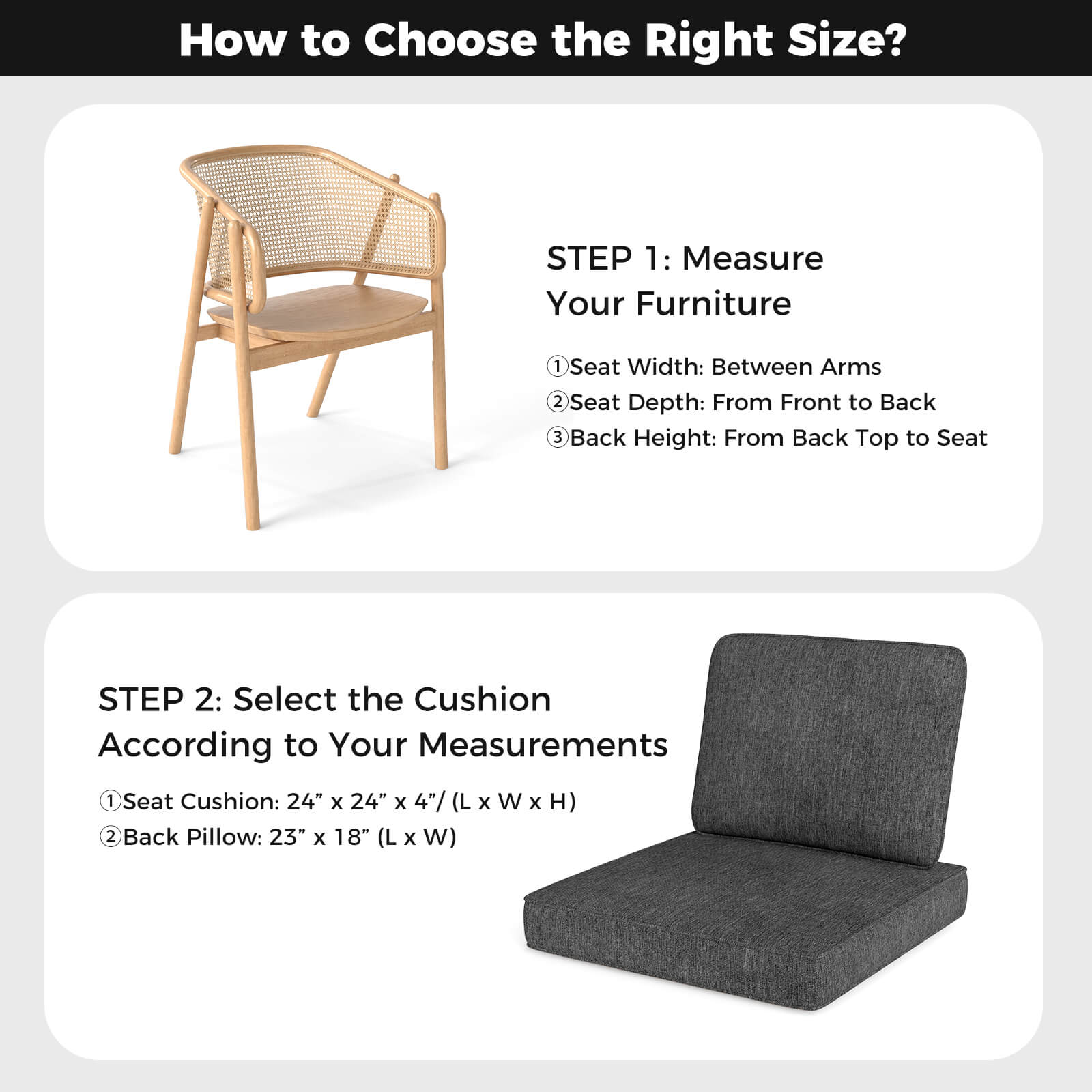 How to Choose the Right Size?

STEP 1: Measure Your Furniture
1. Seat Width: Between Arms
2. Seat Depth: From Front to Back
3. Back Height: From Back Top to Seat

STEP 2: Select the Cushion According to Your Measurements
1. Seat Cushion: 24" x 24" x 4" (L x W x H)
2. Back Pillow: 23" x 18" (L x W)