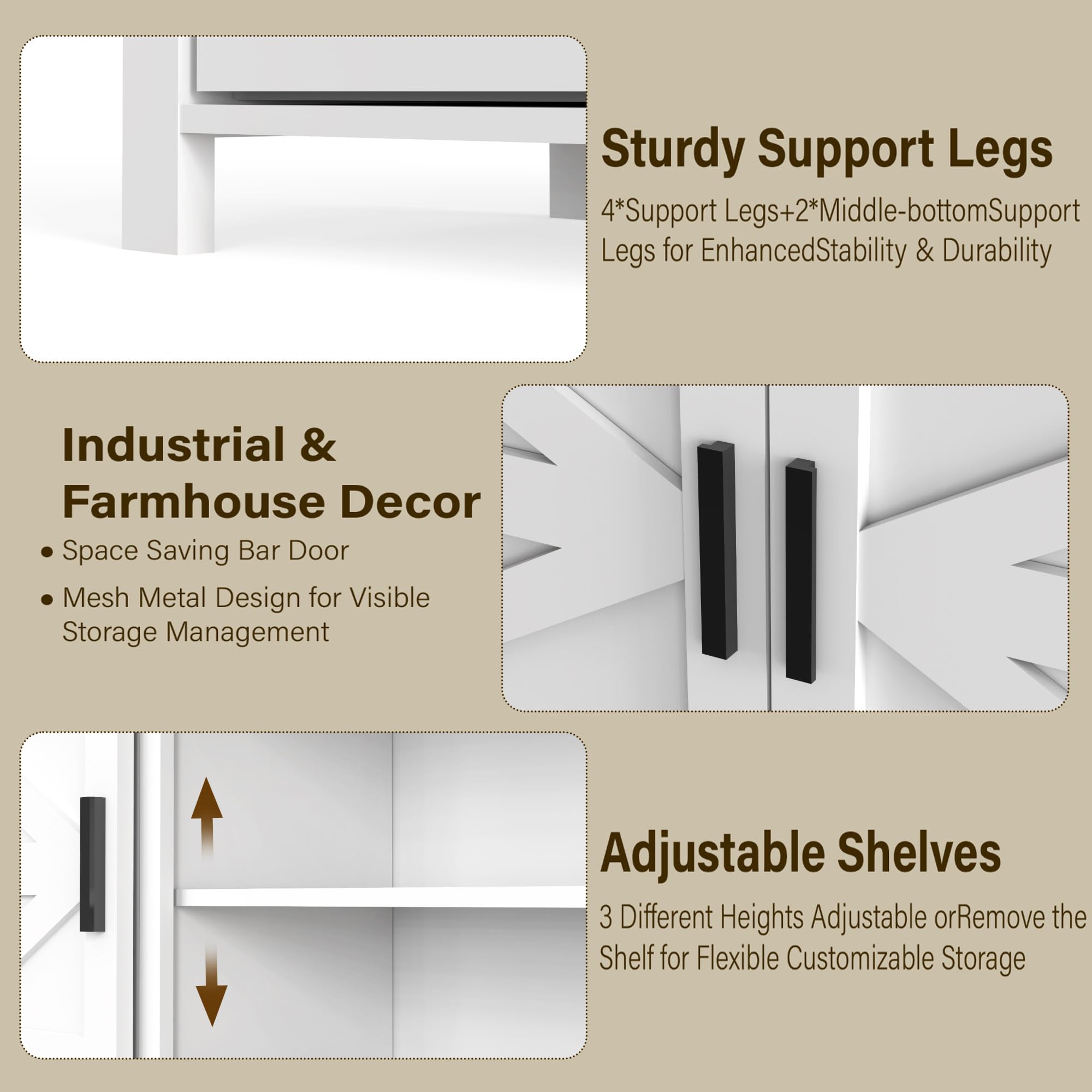 **Sturdy Support Legs**  
4*Support Legs + 2*Middle-bottom Support Legs for Enhanced Stability & Durability

**Industrial & Farmhouse Decor**  
- Space Saving Bar Door  
- Mesh Metal Design for Visible Storage Management

**Adjustable Shelves**  
3 Different Heights Adjustable or Remove the Shelf for Flexible Customizable Storage