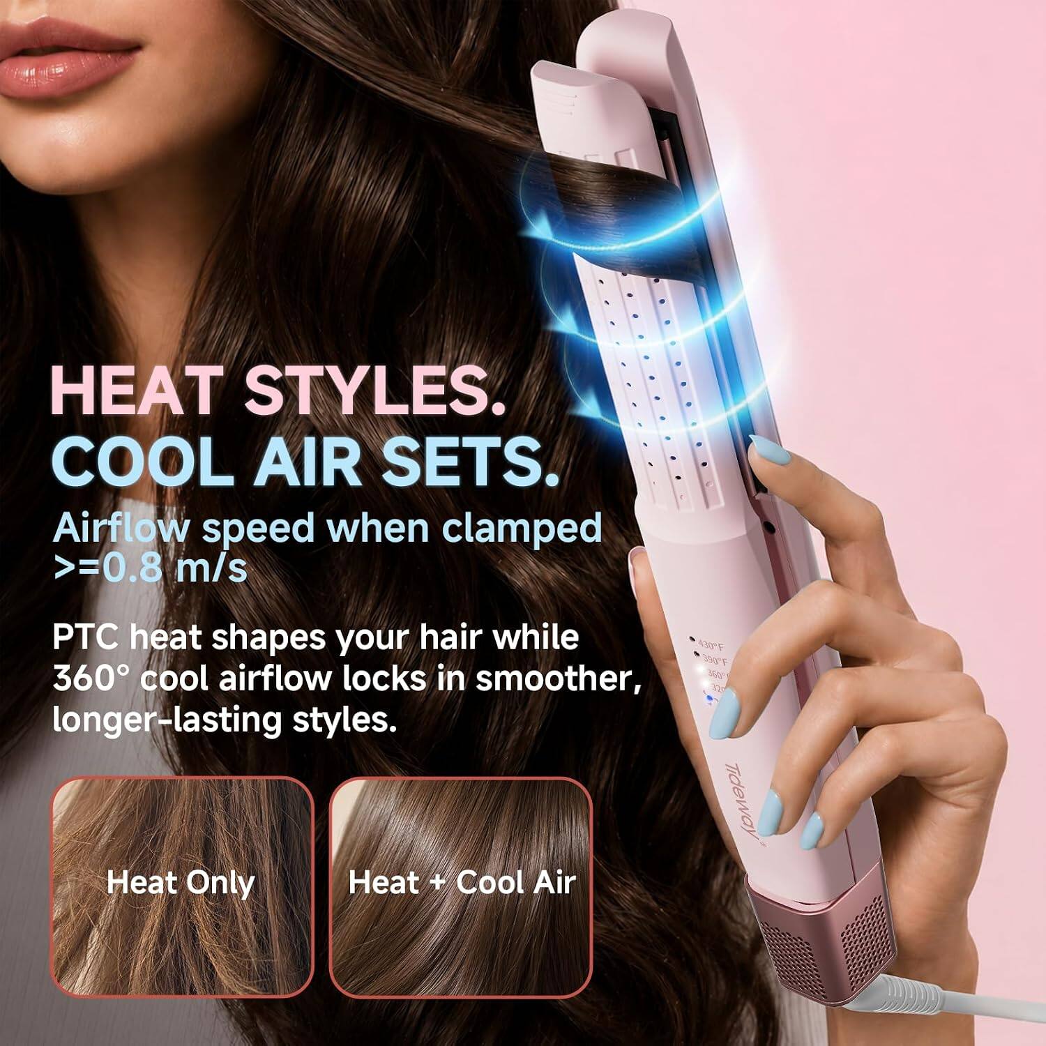 HEAT STYLES. COOL AIR SETS.  
Airflow speed when clamped >=0.8 m/s  
PTC heat shapes your hair while 360° cool airflow locks in smoother, longer-lasting styles.  
Tideway Heat Only Heat + Cool Air