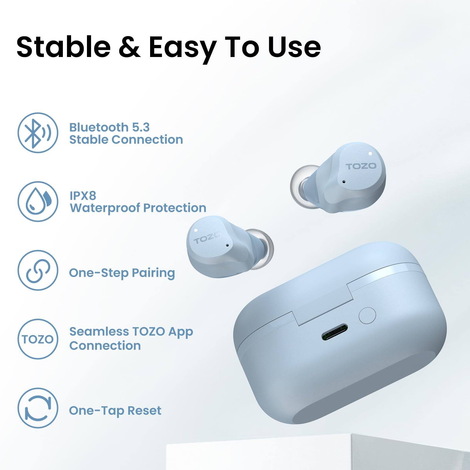 Stable & Easy To Use

- Bluetooth 5.3 Stable Connection
- IPX8 Waterproof Protection
- One-Step Pairing
- Seamless TOZO App Connection
- One-Tap Reset