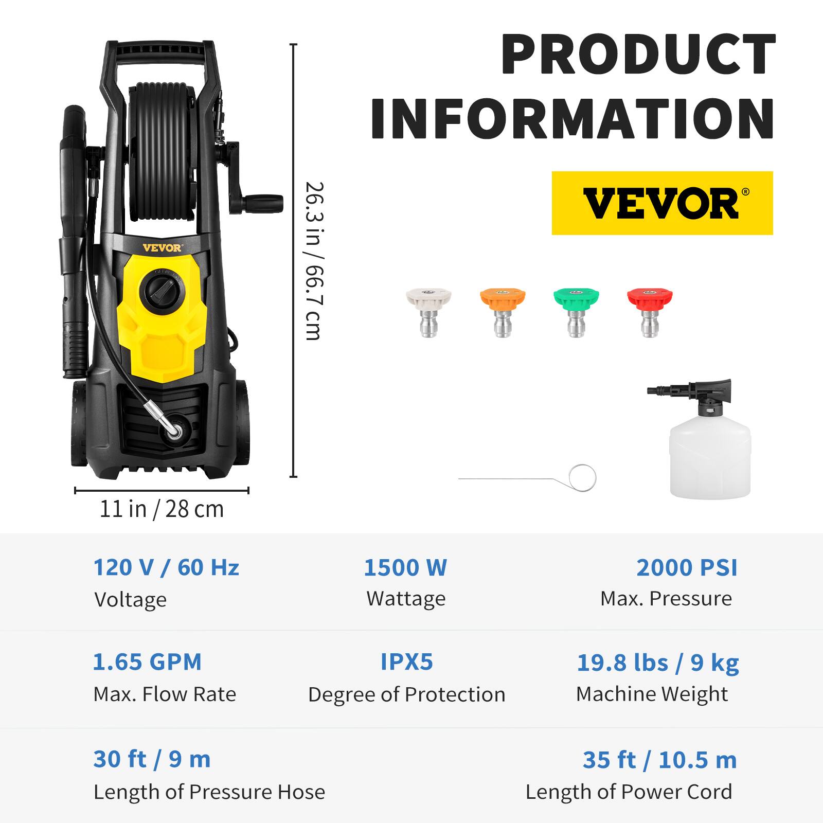 VEVOR

PRODUCT INFORMATION

26.3 in / 66.7 cm  
11 in / 28 cm

120 V / 60 Hz Voltage  
1500 W Wattage  
2000 PSI Max. Pressure  
1.65 GPM Max. Flow Rate  
IPX5 Degree of Protection  
19.8 lbs / 9 kg Machine Weight  
30 ft / 9 m Length of Pressure Hose  
35 ft / 10.5 m Length of Power Cord