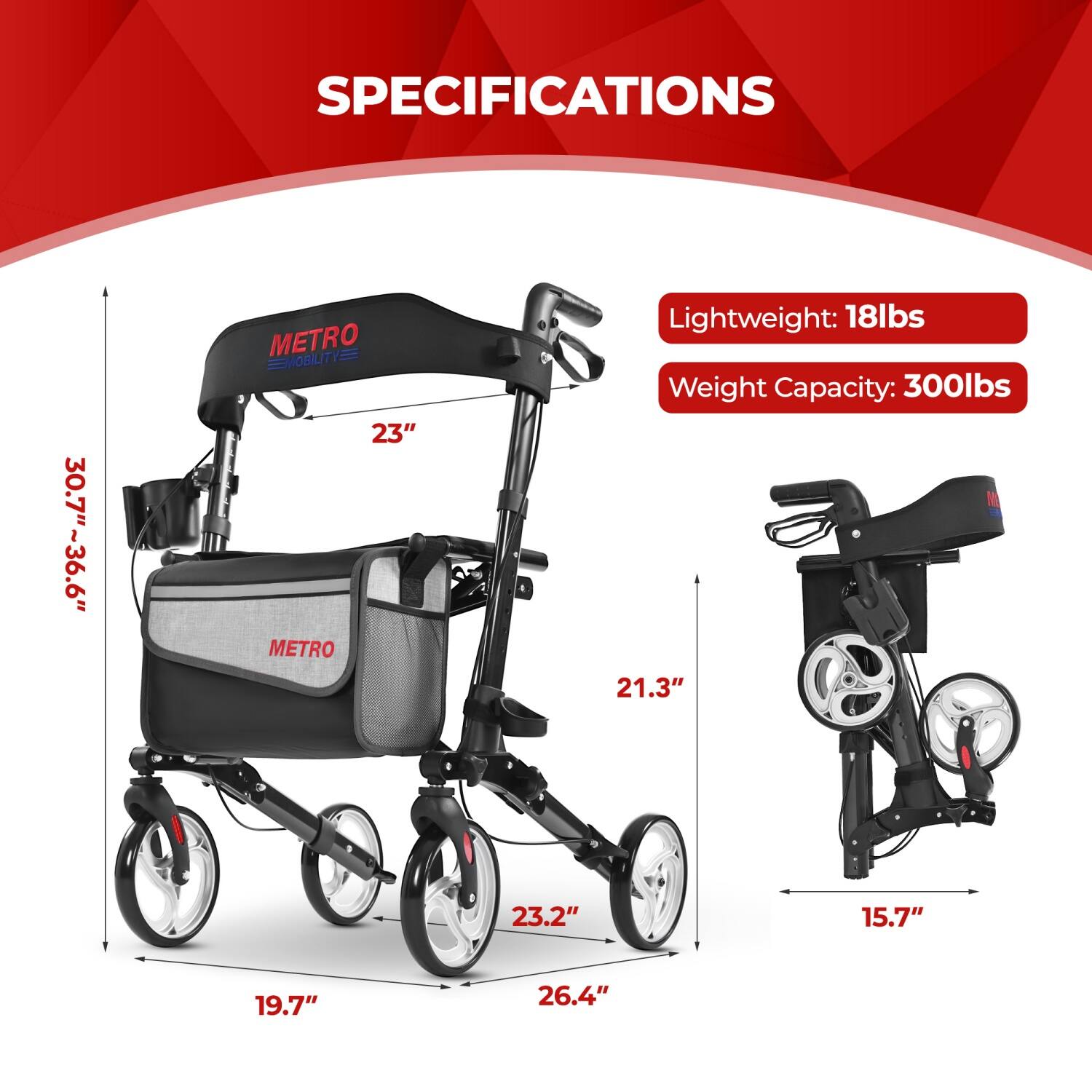 SPECIFICATIONS  
30.7"~36.6"  
METRO MOBILITY  
23"  
Lightweight: 18lbs  
Weight Capacity: 300lbs  
21.3"  
23.2"  
15.7"  
19.7"  
26.4"