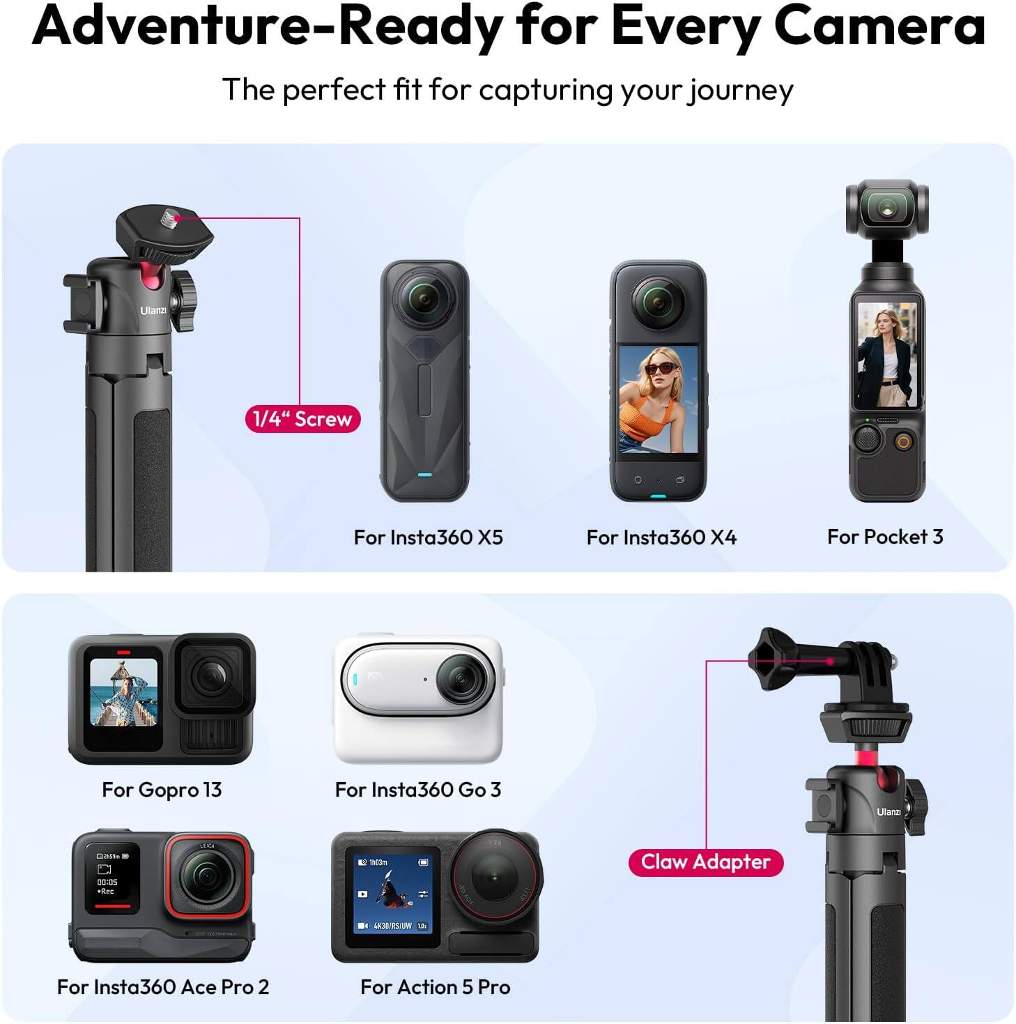 Adventure-Ready for Every Camera  
The perfect fit for capturing your journey  

1/4" Screw  
For Insta360 X5  
For Insta360 X4  
For Pocket 3  

Claw Adapter  
For Gopro 13  
For Insta360 Go 3  
For Insta360 Ace Pro 2  
For Action 5 Pro