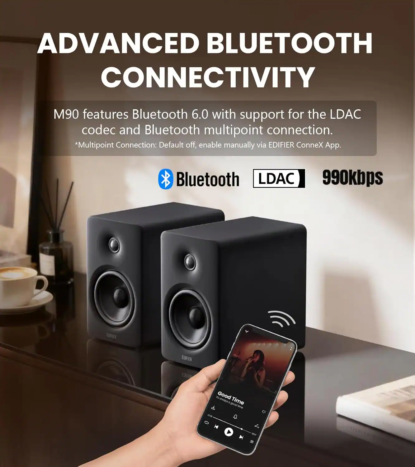 ADVANCED BLUETOOTH CONNECTIVITY

M90 features Bluetooth 6.0 with support for the LDAC codec and Bluetooth multipoint connection.
*Multipoint Connection: Default off, enable manually via EDIFIER ConneX App.

Bluetooth LDAC 990kbps

Good Time