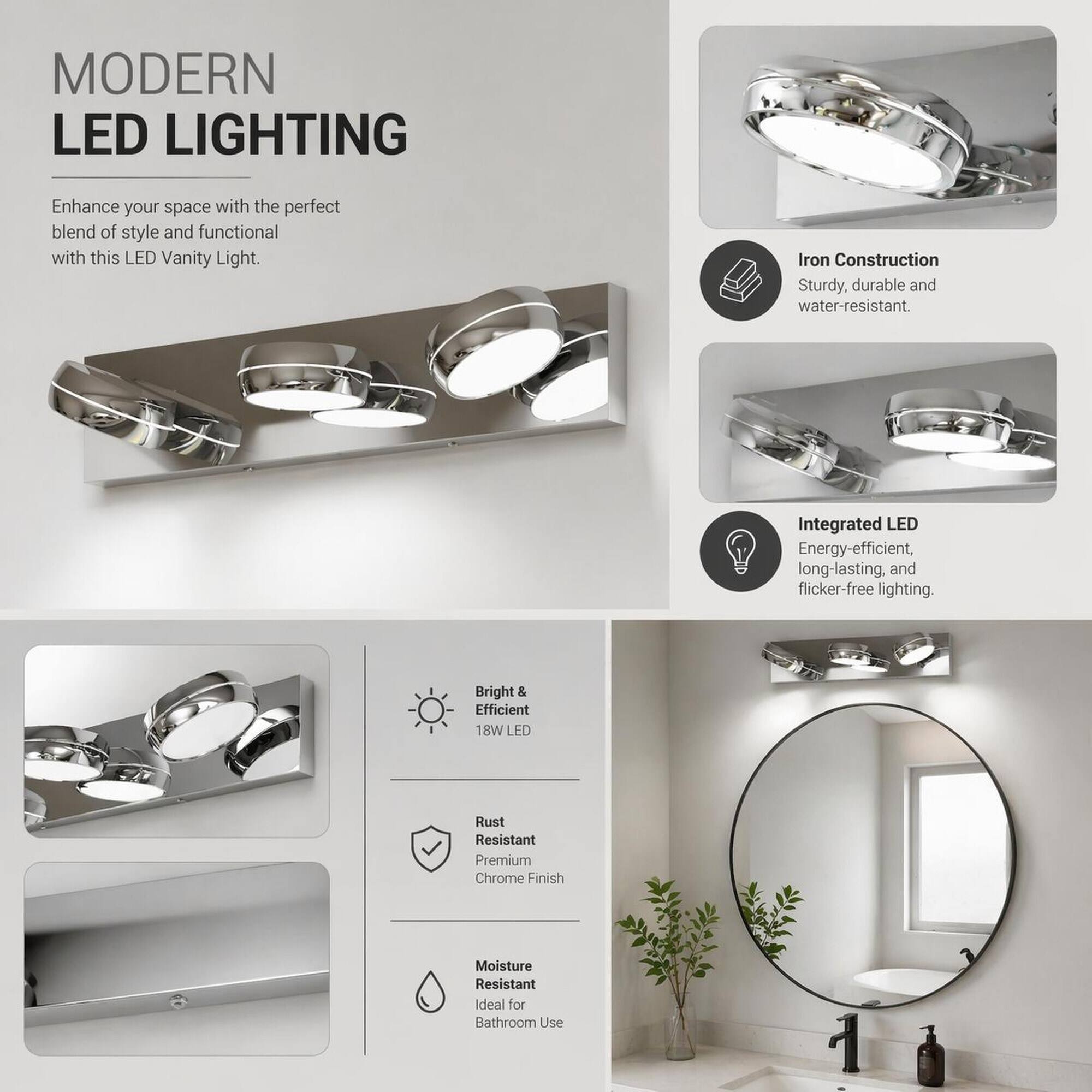 MODERN LED LIGHTING

Enhance your space with the perfect blend of style and functional with this LED Vanity Light.

Iron Construction
Sturdy, durable and water-resistant.

Integrated LED
Energy-efficient, long-lasting, and flicker-free lighting.

Bright & Efficient
18W LED

Rust Resistant
Premium Chrome Finish

Moisture Resistant
Ideal for Bathroom Use