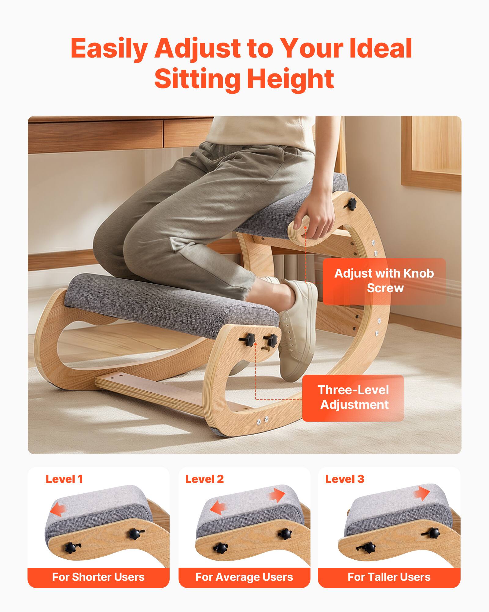 Easily Adjust to Your Ideal Sitting Height

Adjust with Knob Screw

Three-Level Adjustment

Level 1
For Shorter Users

Level 2
For Average Users

Level 3
For Taller Users