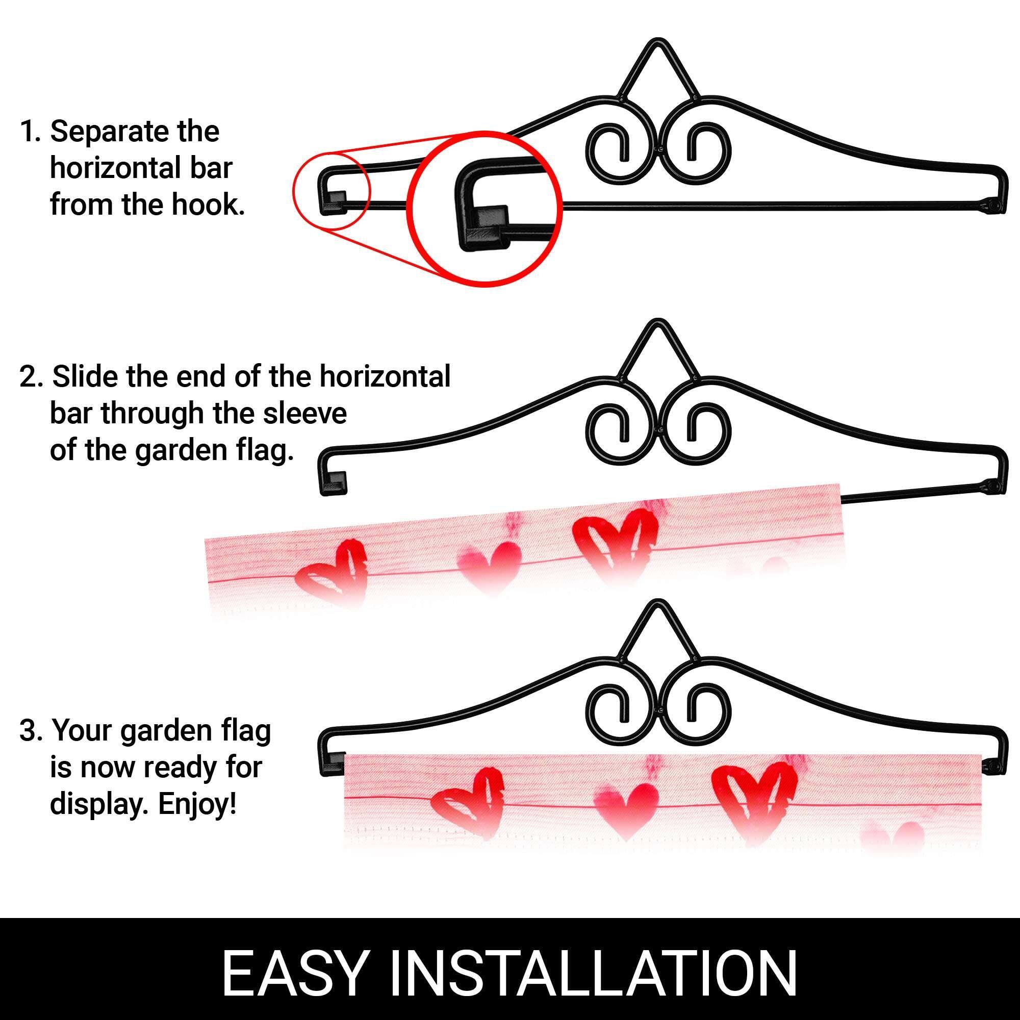 1. Separate the horizontal bar from the hook.

2. Slide the end of the horizontal bar through the sleeve of the garden flag.

3. Your garden flag is now ready for display. Enjoy!

EASY INSTALLATION