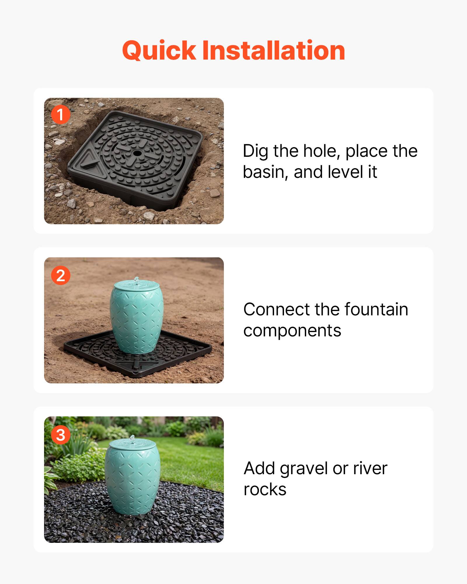Quick Installation

1. Dig the hole, place the basin, and level it
2. Connect the fountain components
3. Add gravel or river rocks