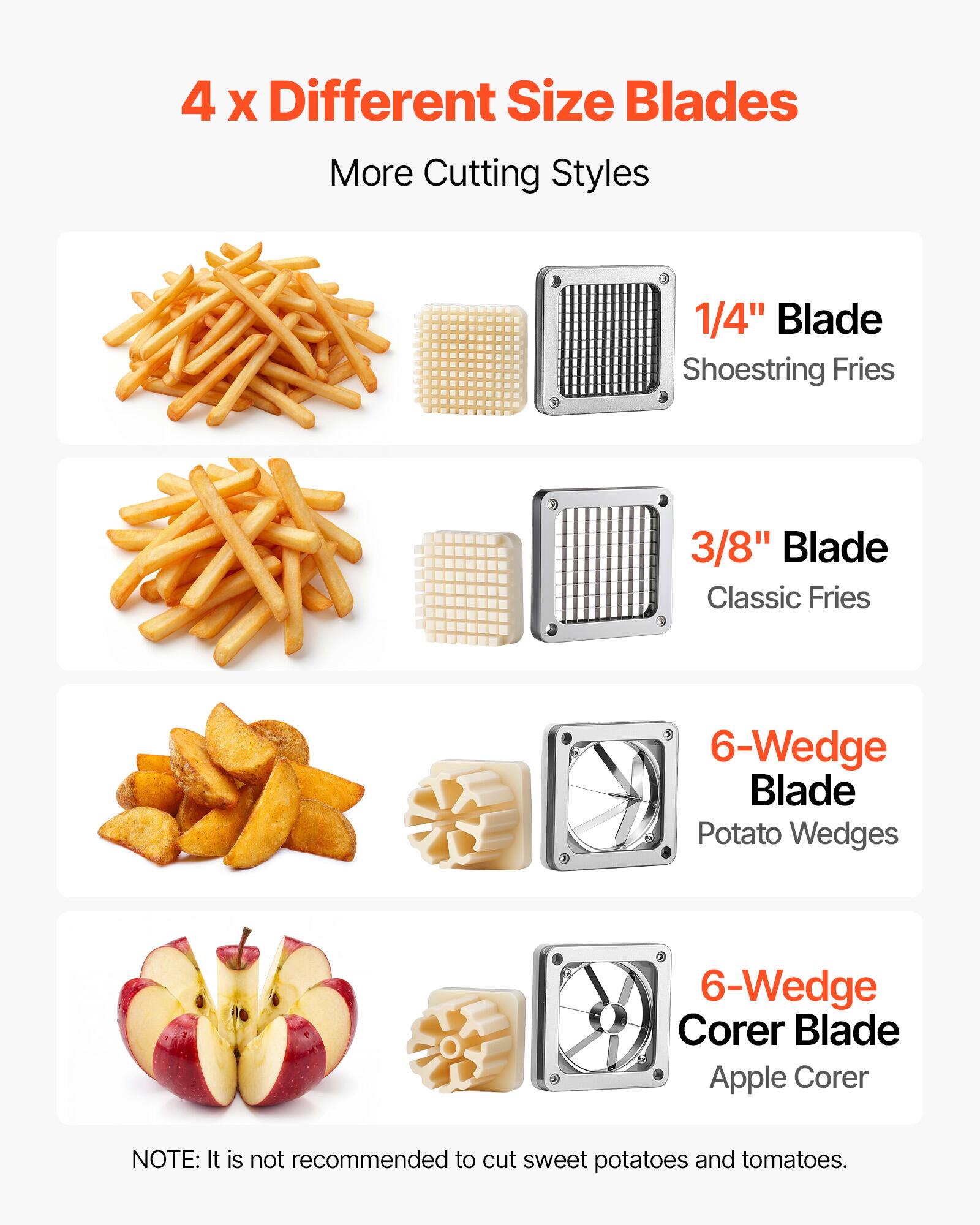 4 x Different Size Blades  
More Cutting Styles  
1/4" Blade Shoestring Fries  
3/8" Blade Classic Fries  
6-Wedge Blade Potato Wedges  
6-Wedge Corer Blade Apple Corer  

NOTE: It is not recommended to cut sweet potatoes and tomatoes.