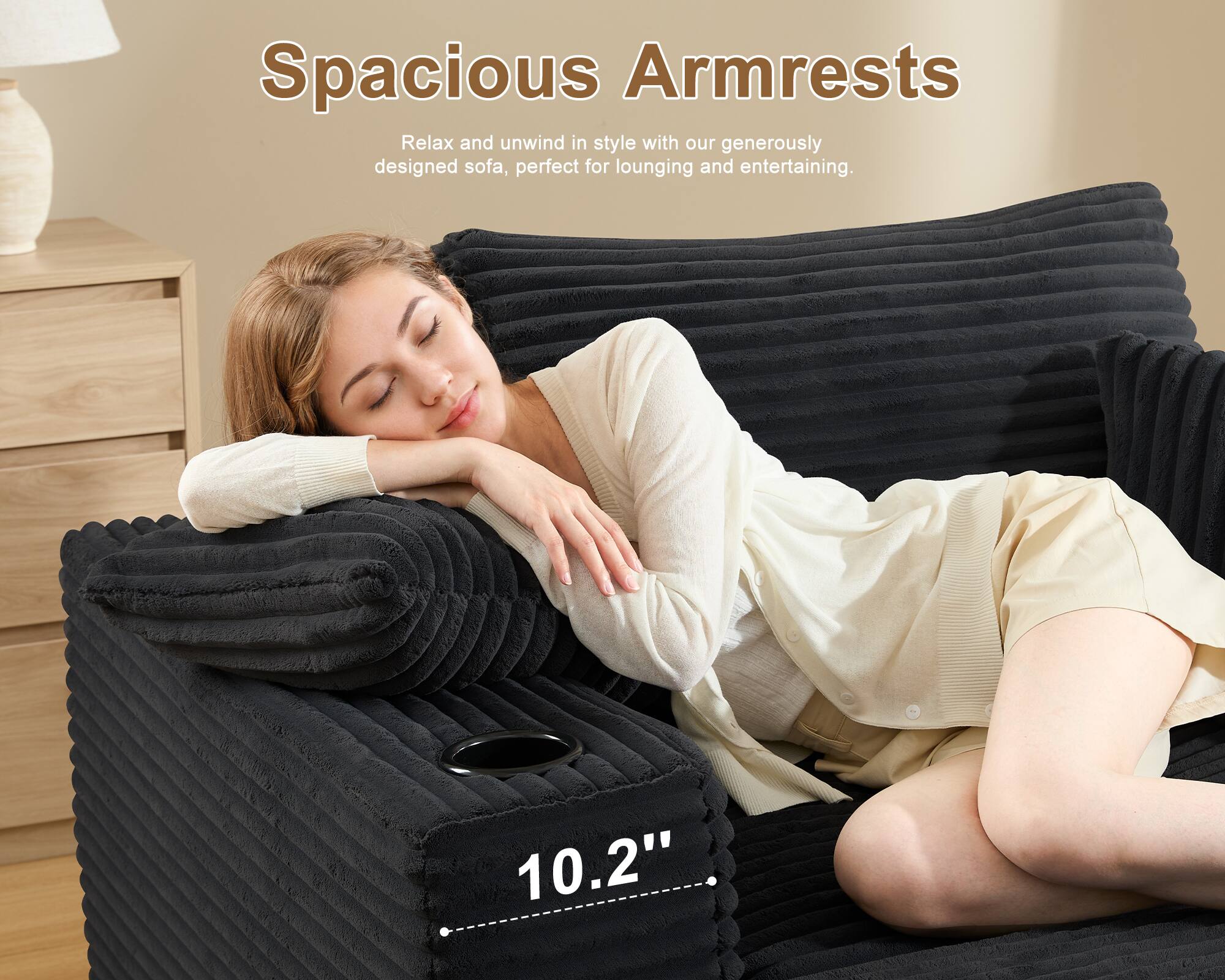Spacious Armrests

Relax and unwind in style with our generously designed sofa, perfect for lounging and entertaining.

10.2"