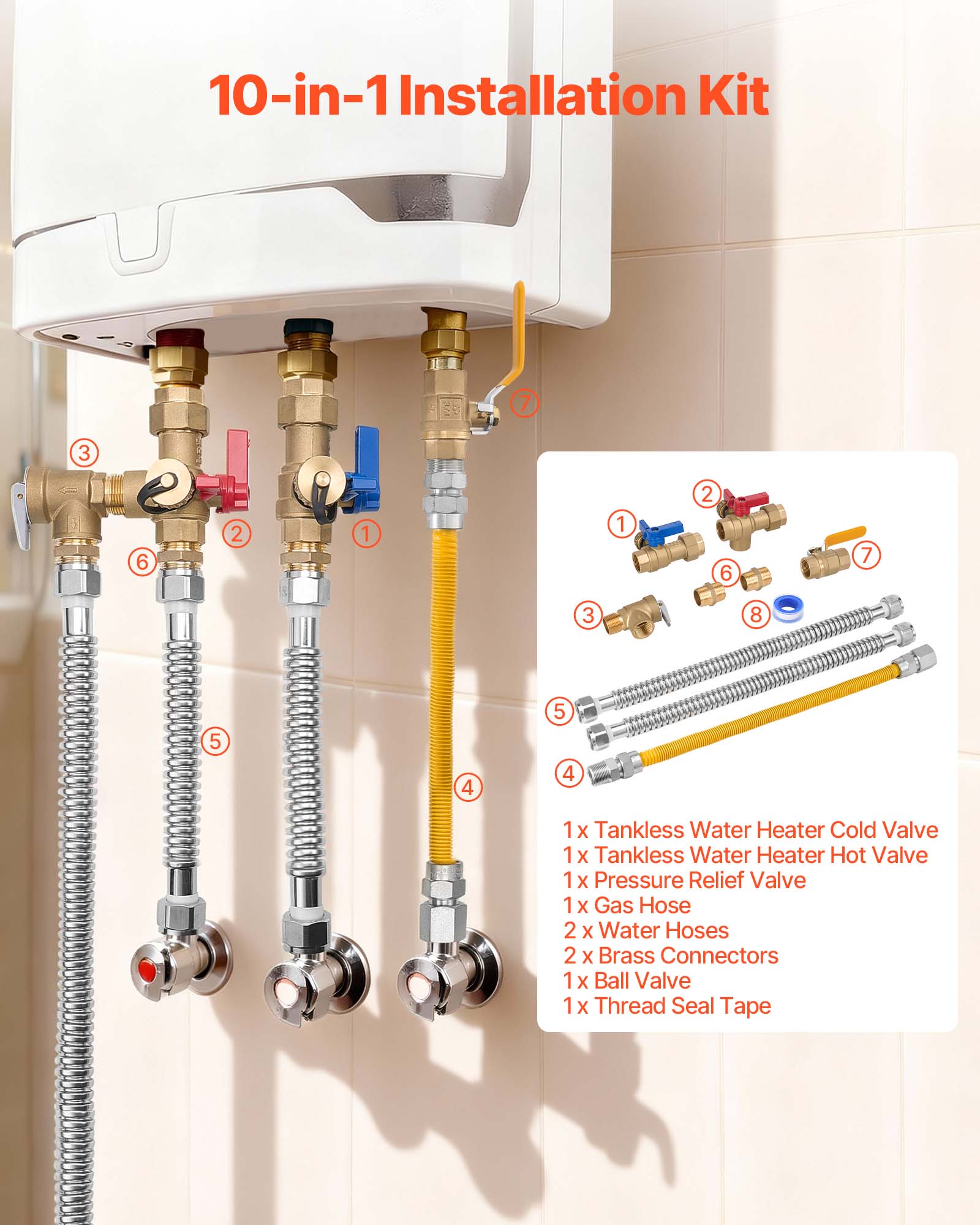 10-in-1 Installation Kit

1 x Tankless Water Heater Cold Valve  
1 x Tankless Water Heater Hot Valve  
1 x Pressure Relief Valve  
1 x Gas Hose  
2 x Water Hoses  
2 x Brass Connectors  
1 x Ball Valve  
1 x Thread Seal Tape