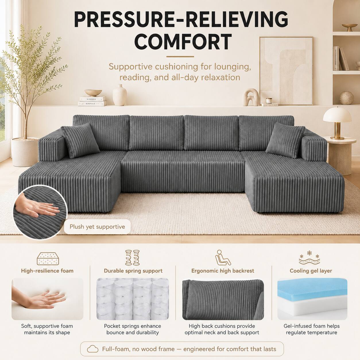 PRESSURE-RELIEVING COMFORT  
Supportive cushioning for lounging, reading, and all-day relaxation

- Plush yet supportive
- High-resilience foam
- Durable spring support
- Ergonomic high backrest
- Cooling gel layer

Soft, supportive foam maintains its shape  
Pocket springs enhance bounce and durability  
High back cushions provide optimal neck and back support  
Gel-infused foam helps regulate temperature

Full-foam, no wood frame – engineered for comfort that lasts
