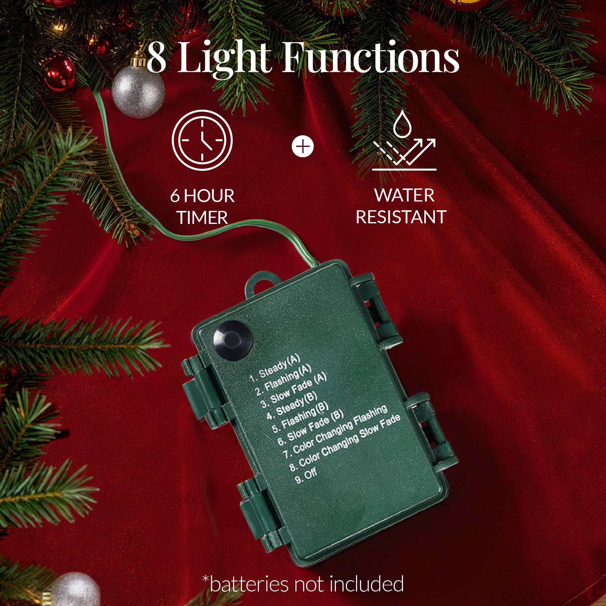 8 Light Functions

6 HOUR TIMER

WATER RESISTANT

1. Steady(A)
2. Flashing(A)
3. Slow Fade(A)
4. Steady(B)
5. Flashing(B)
6. Slow Fade(B)
7. Flashing Fade(B)
8. Color Changing Slow Fade
9. Color Changing
10. Off

*batteries not included