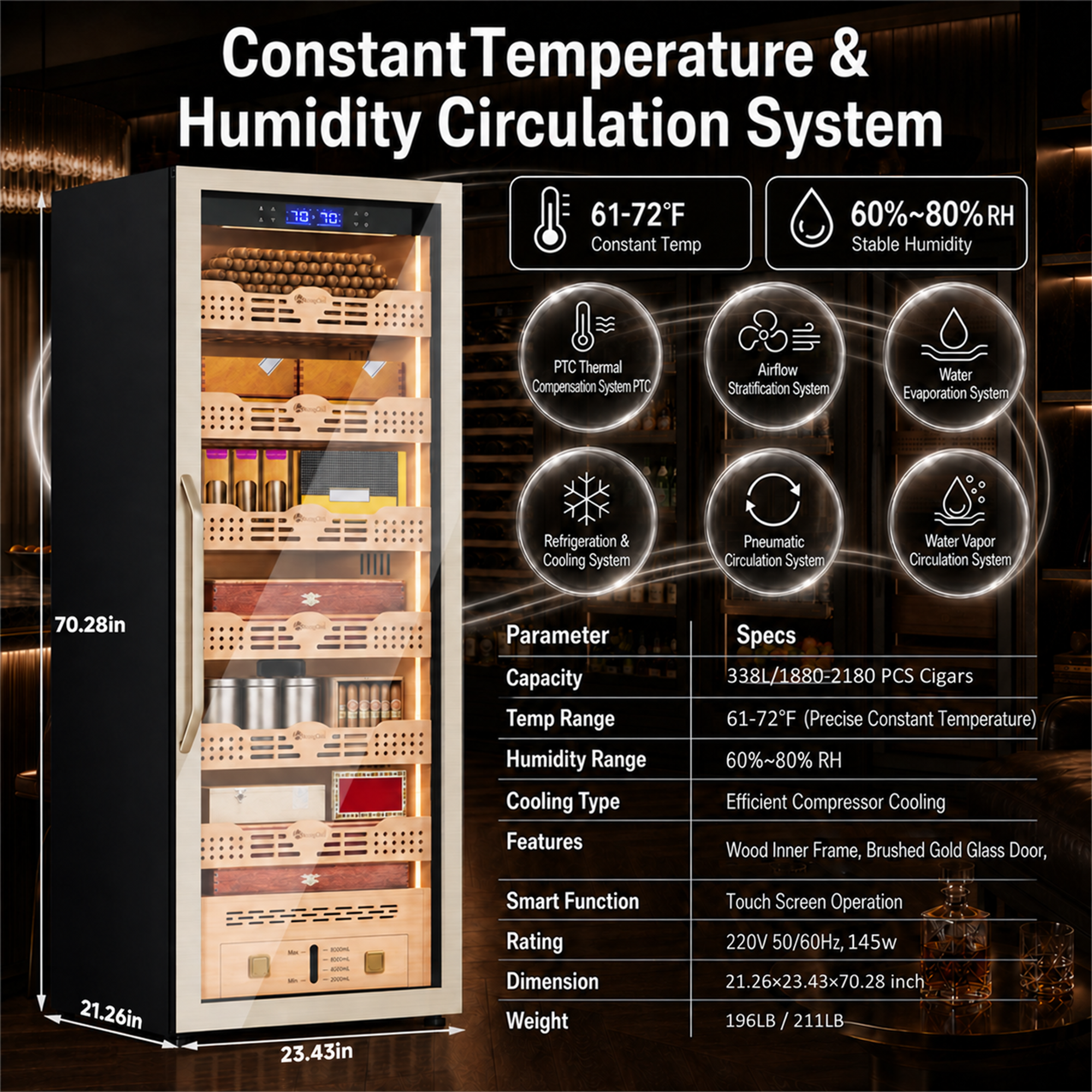Constant Temperature & Humidity Circulation System  
61-72°F  
60%~80% RH  
Constant Temp  
Stable Humidity  

PTC Thermal Compensation System  
Airflow Stratification System  
Water Evaporation System  
Refrigeration & Cooling System  
Pneumatic Circulation System  
Water Vapor Circulation System  

70.28in  

Parameter  
Capacity  
Temp Range  
Humidity Range  
Cooling Type  
Features  

Specs  
338L/1880-2180 PCS Cigars  
61-72°F (Precise Constant Temperature)  
60%~80% RH  
Efficient Compressor Cooling  
Wood Inner Frame, Brushed Gold Glass Door,  

Smart Function  
Touch Screen Operation  

Rating  
220V 50/60Hz, 145w  

Dimension  
21.26x23.43x70.28 inch  

Weight  
196LB / 211LB