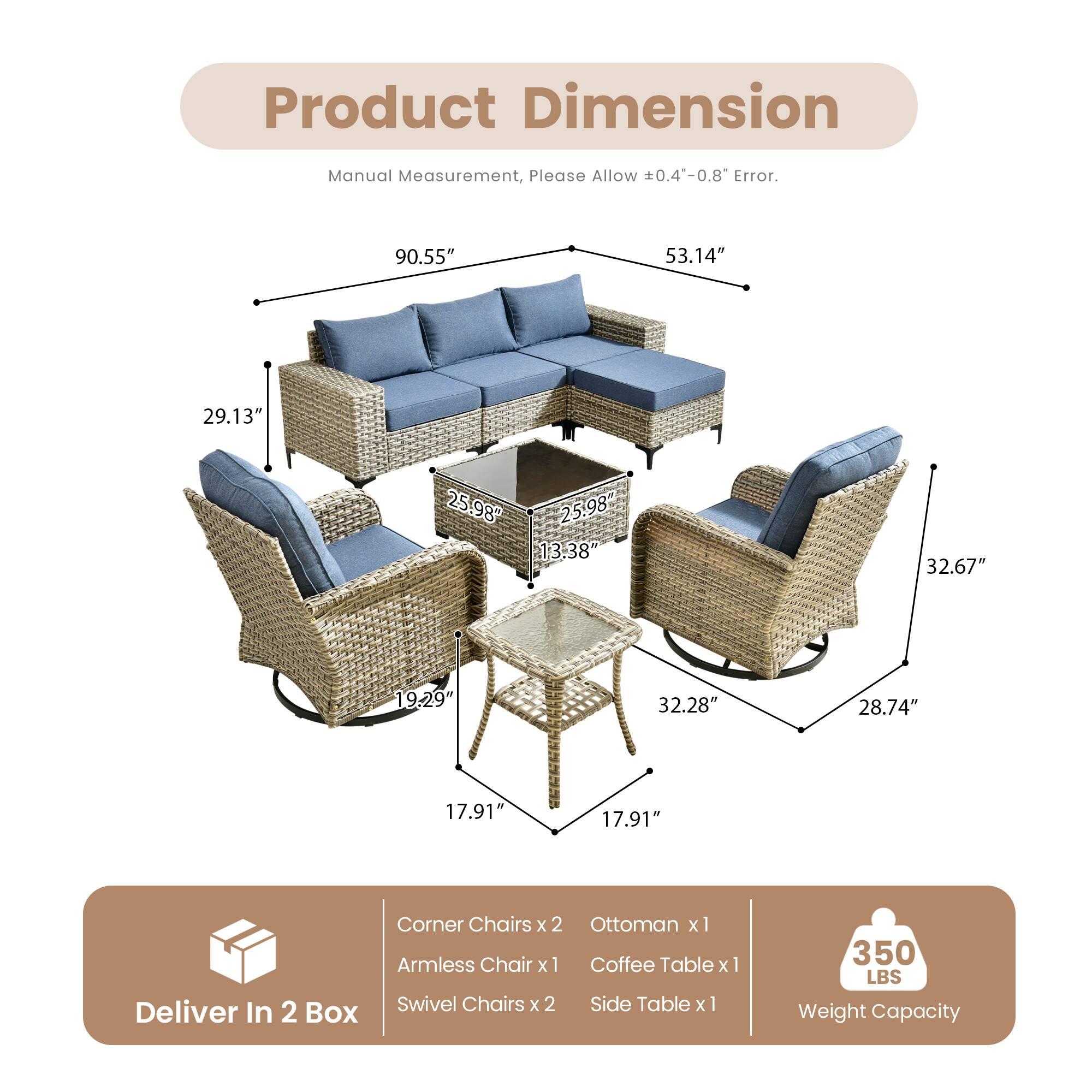 Product Dimension

Manual Measurement, Please Allow ±0.4"-0.8" Error.

- 90.55" (Length)
- 53.14" (Width)
- 29.13" (Height)
- 25.98" (Armrest Height)
- 13.38" (Armless Chair Width)
- 32.67" (Swivel Chair Width)
- 19.29" (Armless Chair Depth)
- 32.28" (Coffee Table Width)
- 28.74" (Side Table Width)
- 17.91" (Coffee Table Depth)
- 17.91" (Side Table Depth)

Corner Chairs x 2
Ottoman x 1
Armless Chair x 1
Coffee Table x 1
Swivel Chairs x 2
Side Table x 1

Deliver In 2 Box

Weight Capacity: 350 LBS
