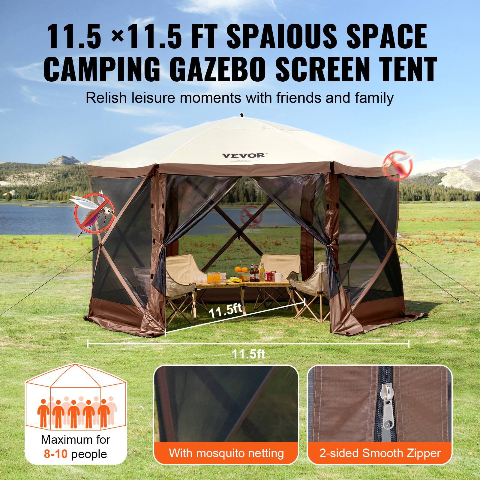 11.5 x 11.5 FT SPAIOUS SPACE CAMPING GAZEBO SCREEN TENT
Relish leisure moments with friends and family
VEVOR
11.5ft
11.5ft
Maximum for 8-10 people
With mosquito netting
2-sided Smooth Zipper