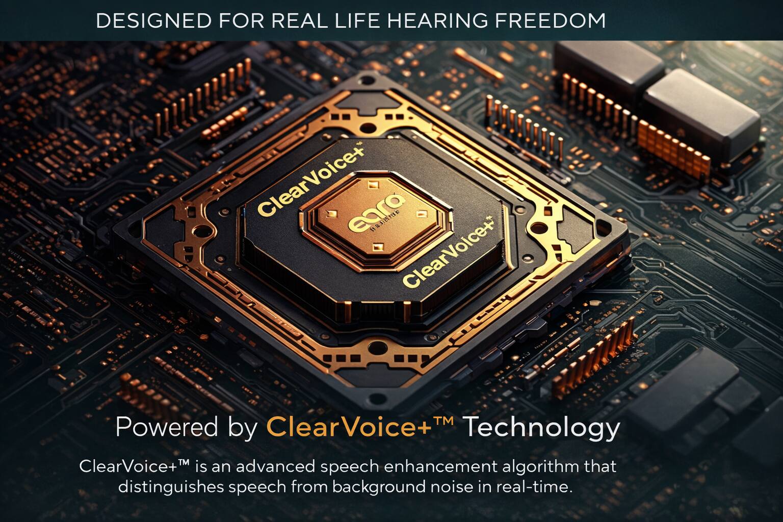 DESIGNED FOR REAL LIFE HEARING FREEDOM

ClearVoice+ ClearVoice+ TM

Powered by ClearVoice+™ Technology

ClearVoice+™ is an advanced speech enhancement algorithm that distinguishes speech from background noise in real-time.