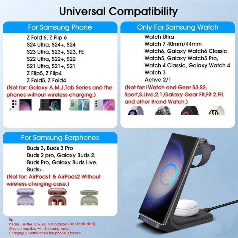 Universal Compatibility

**For Samsung Phone**
- Z Fold 6, Z Flip 6
- S24 Ultra, S24+, S24
- S23 Ultra, S23+, S23, FE
- S22 Ultra, S22+, S22
- S21 Ultra, S21+, S21
- Z Flip5, Z Flip4
- Z Fold5, Z Fold4

*(Not for: Galaxy A, M, J, Tab Series and the phones without wireless charging.)*

**Only For Samsung Watch**
- Watch Ultra
- Watch 7 40mm/44mm
- Watch6, Galaxy Watch6 Classic
- Watch5, Galaxy Watch5 Pro
- Watch 4 Classic, Galaxy Watch 4
- Watch 3
- Active 2/1

*(Not for: iWatch and Gear S3, S2, Sport, Live 2, 1, Galaxy Gear Fit, Fit 2, Fit, and other Brand Watch.)*

**For Samsung Earphones**
- Buds 3, Buds 3 Pro
- Buds 2 pro, Galaxy Buds 2
- Buds Pro
