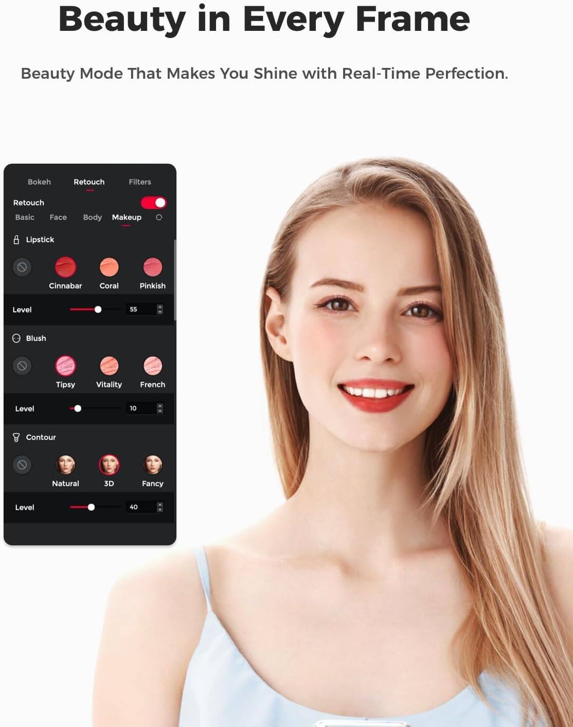 Beauty in Every Frame  
Beauty Mode That Makes You Shine with Real-Time Perfection.  
Bokeh  
Retouch  
Filters  
Retouch  
Basic  
Face  
Body  
Makeup  
Lipstick  
Cinnabar  
Coral  
Pinkish  
Level  
55  
Blush  
Tipsy  
Vitality  
French  
Level  
10  
Contour  
Natural  
3D  
Fancy  
Level  
40