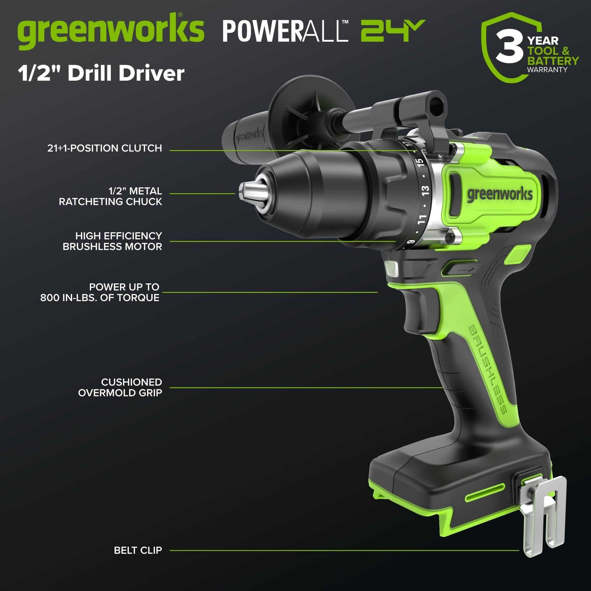 greenworks POWERALL 24V 1/2" Drill Driver  
YEAR 3 TOOL & BATTERY WARRANTY  
21+1-POSITION CLUTCH  
1/2" METAL RATCHETING CHUCK  
HIGH EFFICIENCY BRUSHLESS MOTOR  
POWER UP TO 800 IN-LBS. OF TORQUE  
CUSHIONED OVERMOLD GRIP  
BELT CLIP