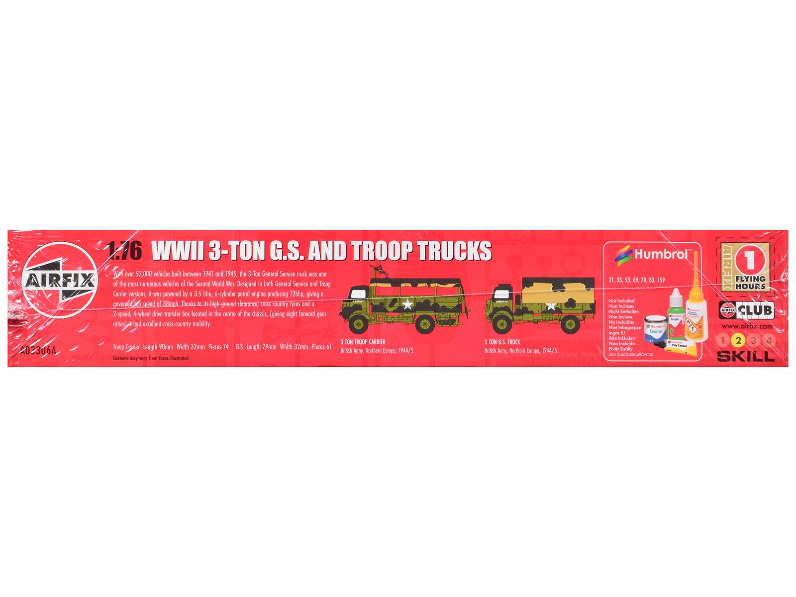 1.16 WWII 3-TON G.S. AND TROOP TRUCKS

Over 52,000 vehicles built between 1941 and 1945, the 3-Ton General Service truck was one of the most numerous vehicles of the Second World War. Designed in both General Service and Troop Carrier versions, it was powered by a 3.5 litre, 6-cylinder petrol engine producing 72bhp, giving a governed speed of 38mph. Thanks to its high ground clearance, cross-country tyres and a 2-speed, 4-wheel drive transfer box located in the centre of the chassis, (giving eight forward gear ratios) it had excellent cross-country mobility.

TROOP CARRIER
Length 90mm
Width 32mm
Pieces 74

6.5 Length 79mm
Width 32mm
Pieces 51

202306A

British Army, Northern Europe, 1944/5

Humbrol
AIRFIX
FLYING HOURS

1 SKILL

Not included
- No Enthaler
- No Incluse
- No Incluido