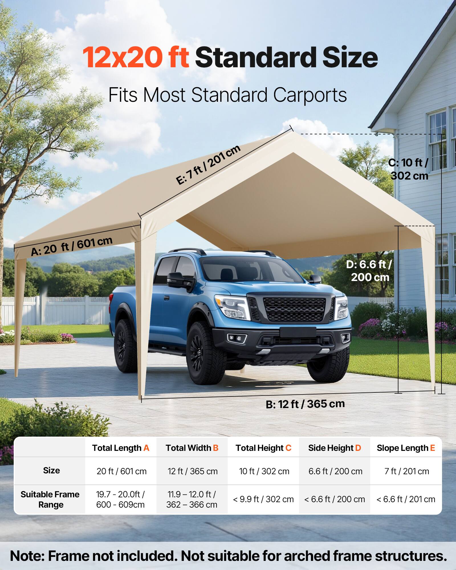 12x20 ft Standard Size  
Fits Most Standard Carports  

A: 20 ft / 601 cm  
B: 12 ft / 365 cm  
C: 10 ft / 302 cm  
D: 6.6 ft / 200 cm  
E: 7 ft / 201 cm  

Total Length A  
Total Width B  
Total Height C  
Side Height D  
Slope Length E  

Size  
20 ft / 601 cm  
12 ft / 365 cm  
10 ft / 302 cm  
6.6 ft / 200 cm  
7 ft / 201 cm  

Suitable Frame Range  
19.7 - 20.0 ft / 600 - 609 cm  
11.9 - 12.0 ft / 362 - 366 cm  
< 9.9 ft / 302 cm  
< 6.6 ft / 200 cm  
< 6.6 ft / 201 cm  

Note: Frame not included. Not suitable for arched frame