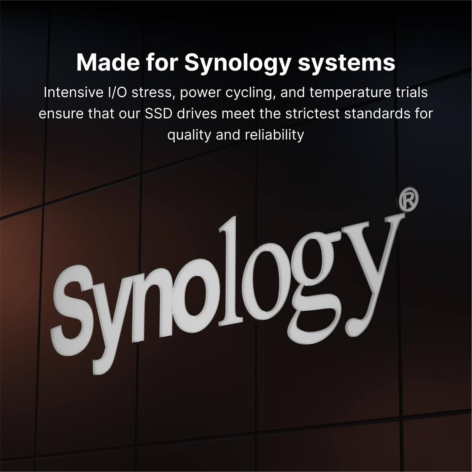Made for Synology systems

Intensive I/O stress, power cycling, and temperature trials ensure that our SSD drives meet the strictest standards for quality and reliability