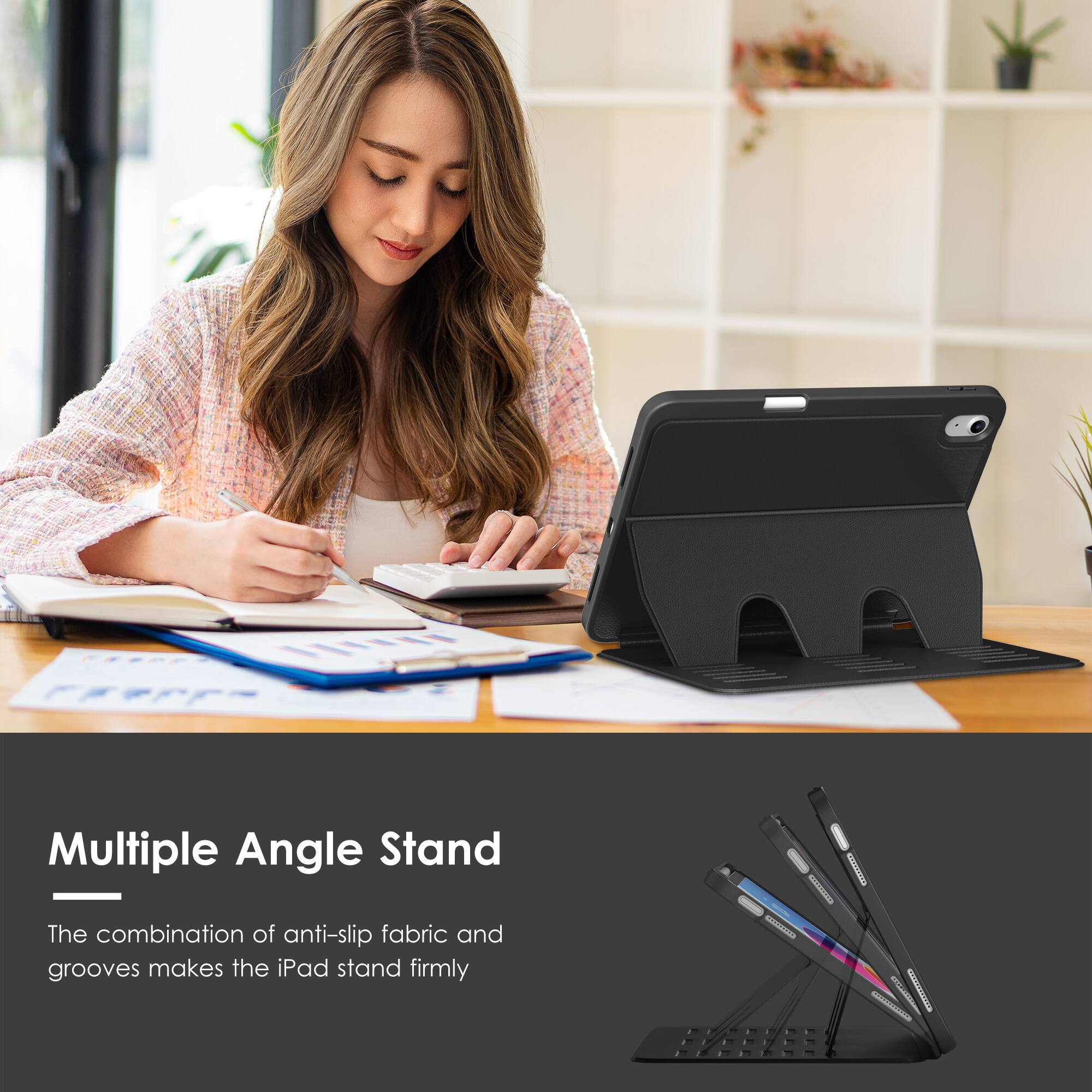 Multiple Angle Stand

The combination of anti-slip fabric and grooves makes the iPad stand firmly